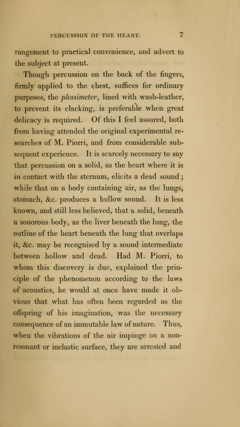 rangement to practical convenience, and advert to the subject at present. Though percussion on the back of the fingers, firmly applied to the chest, suffices for ordinary purposes, the plessimeter, lined with wash-leather, to prevent its clacking, is preferable when great delicacy is required. Of this I feel assured, both from having attended the original experimental re- searches of M. Piorri, and from considerable sub- sequent experience. It is scarcely necessary to say that percussion on a solid, as the heart where it is in contact with the sternum, elicits a dead sound; while that on a body containing air, as the lungs, stomach, &c. produces a hollow sound. It is less known, and still less believed, that a solid, beneath a sonorous body, as the liver beneath the lung, the outline of the heart beneath the lung that overlaps it, &c. may be recognised by a sound intermediate between hollow and dead. Had M. Piorri, to whom this discovery is due, explained the prin- ciple of the phenomenon according to the laws of acoustics, he would at once have made it ob- \ bus that what has often been regarded as the offspring of his imagination, was the necessary ( onsequence of an immutable law of nature. Thus, when the vibrations of the air impinge on a non- onant or inelastic surface, they are arrested and