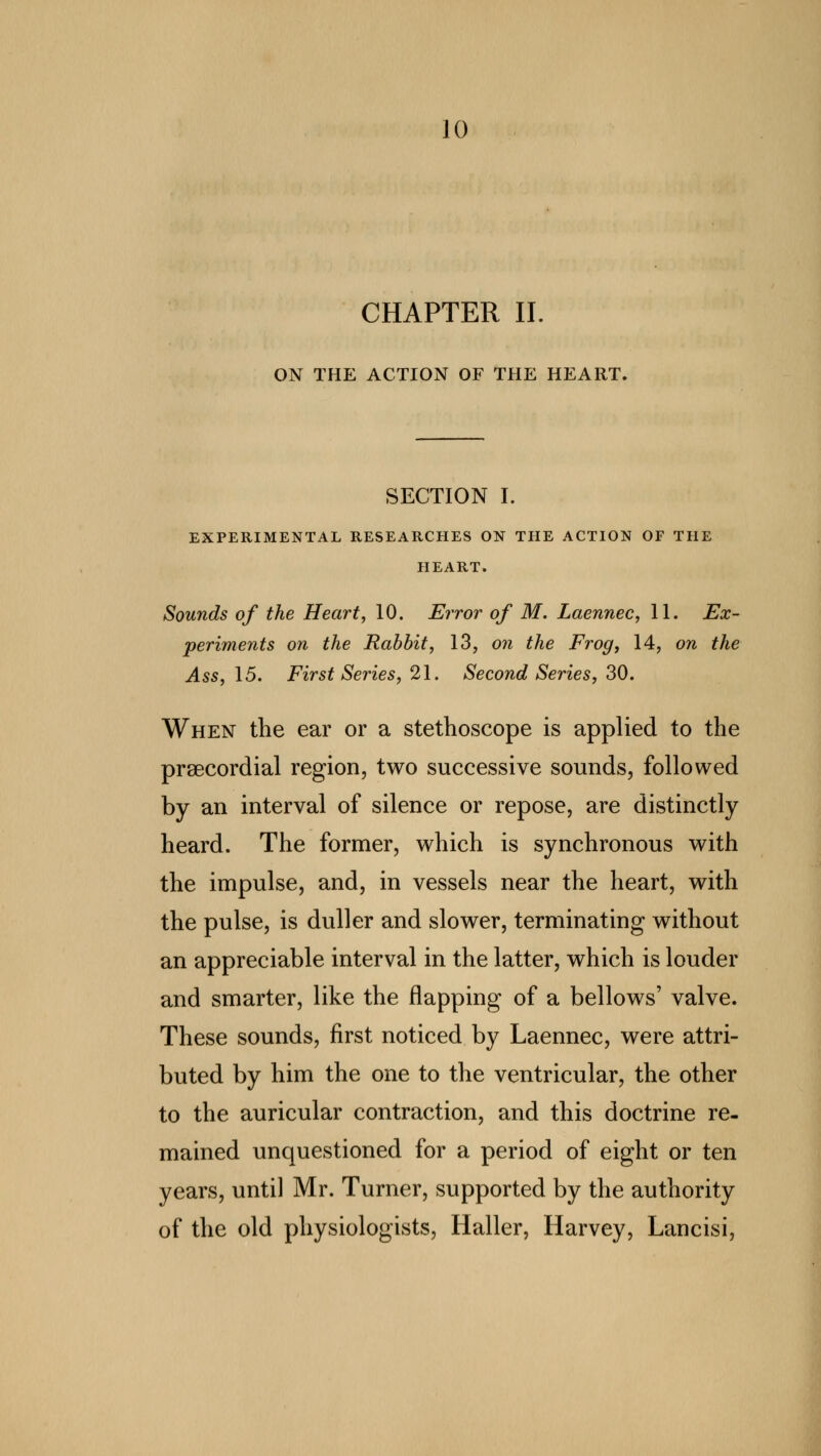 CHAPTER II. ON THE ACTION OF THE HEART. SECTION I. EXPERIMENTAL RESEARCHES ON THE ACTION OF THE HEART. Sounds of the Heart, 10. Error of M. Laennec, 11. Ex- periments on the Rabbit, 13, on the Frog, 14, on the Ass, 15. First Series, 21. Second Series, 30. When the ear or a stethoscope is applied to the precordial region, two successive sounds, followed by an interval of silence or repose, are distinctly heard. The former, which is synchronous with the impulse, and, in vessels near the heart, with the pulse, is duller and slower, terminating without an appreciable interval in the latter, which is louder and smarter, like the flapping of a bellows' valve. These sounds, first noticed by Laennec, were attri- buted by him the one to the ventricular, the other to the auricular contraction, and this doctrine re. mained unquestioned for a period of eight or ten years, until Mr. Turner, supported by the authority of the old physiologists, Haller, Harvey, Lancisi,
