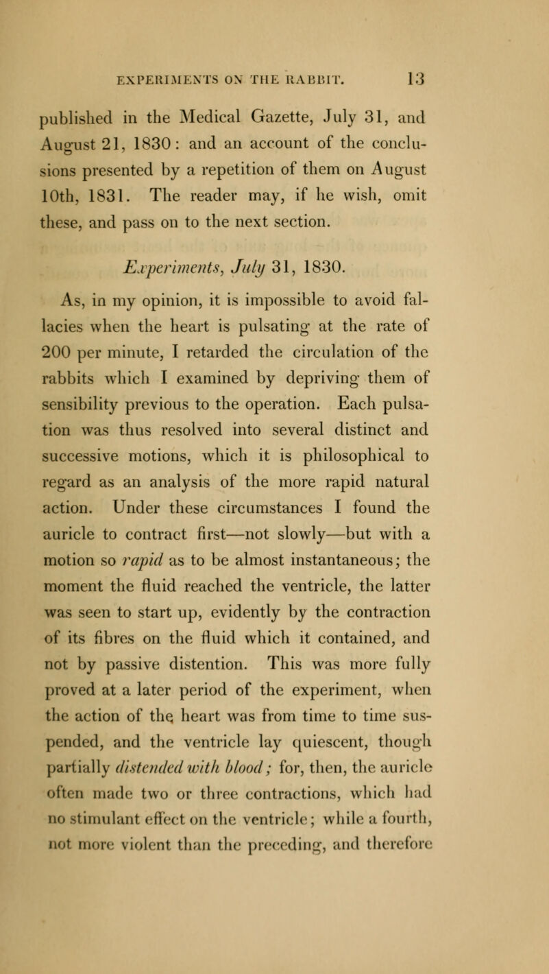 published in the Medical Gazette, July 31, and August 21, 1830: and an account of the conclu- sions presented by a repetition of them on August 10th, 1831. The reader may, if he wish, omit these, and pass on to the next section. Experiments, July 31, 1830. As, in my opinion, it is impossible to avoid fal- lacies when the heart is pulsating at the rate of 200 per minute, I retarded the circulation of the rabbits which I examined by depriving them of sensibility previous to the operation. Each pulsa- tion was thus resolved into several distinct and successive motions, which it is philosophical to regard as an analysis of the more rapid natural action. Under these circumstances I found the auricle to contract first—not slowly—but with a motion so rapid as to be almost instantaneous; the moment the fluid reached the ventricle, the latter was seen to start up, evidently by the contraction of its fibres on the fluid which it contained, and not by passive distention. This was more fully proved at a later period of the experiment, when the action of the, heart was from time to time sus- pended, and the ventricle lay quiescent, though partially distended with blood; for, then, the auricle often made two or three contractions, which had IK* stimulanl effect on the ventricle; while a fourth, not more violent than the preceding, and therefore