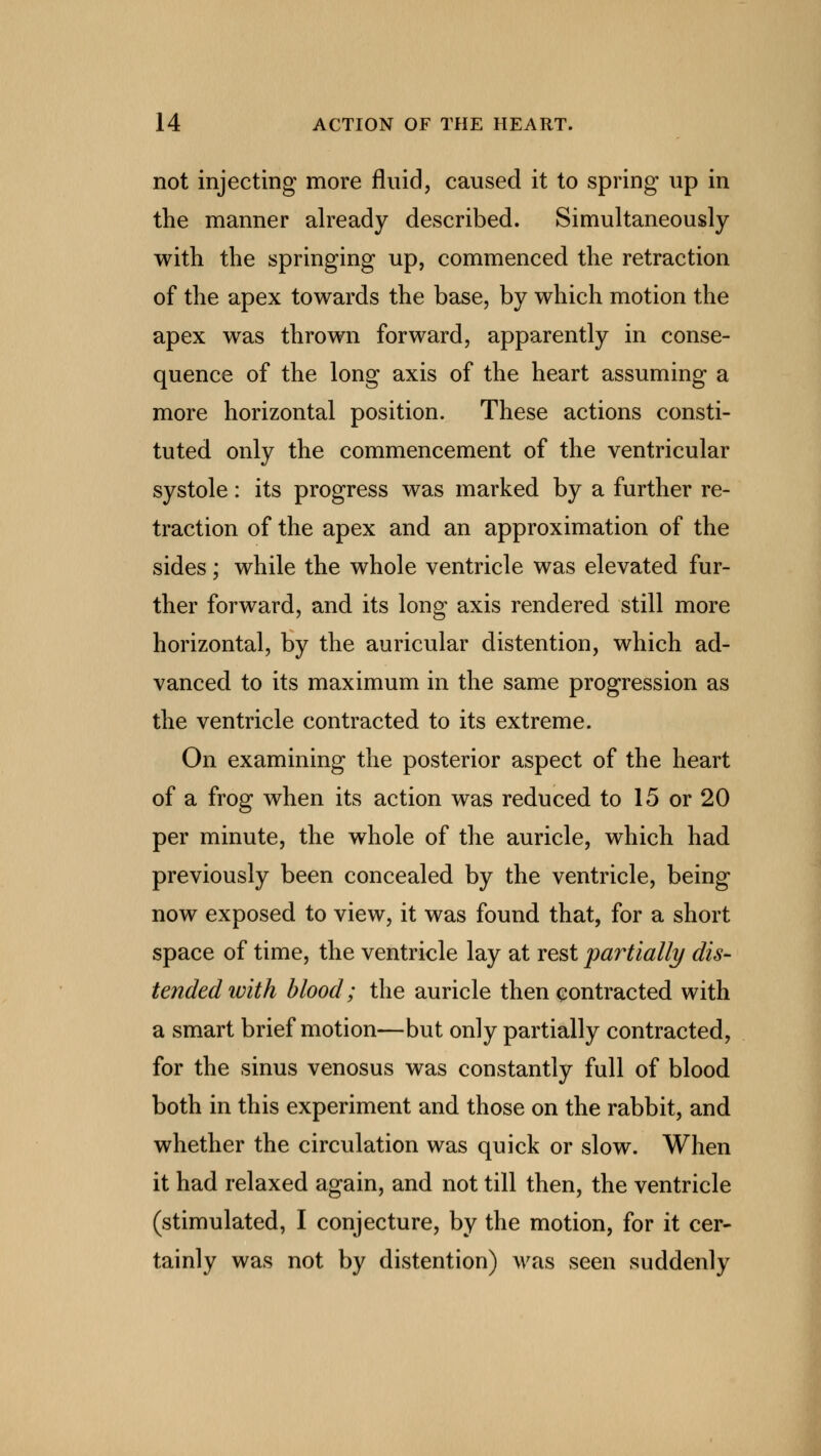 not injecting more fluid, caused it to spring up in the manner already described. Simultaneously with the springing up, commenced the retraction of the apex towards the base, by which motion the apex was thrown forward, apparently in conse- quence of the long axis of the heart assuming a more horizontal position. These actions consti- tuted only the commencement of the ventricular systole: its progress was marked by a further re- traction of the apex and an approximation of the sides; while the whole ventricle was elevated fur- ther forward, and its long axis rendered still more horizontal, by the auricular distention, which ad- vanced to its maximum in the same progression as the ventricle contracted to its extreme. On examining the posterior aspect of the heart of a frog when its action was reduced to 15 or 20 per minute, the whole of the auricle, which had previously been concealed by the ventricle, being now exposed to view, it was found that, for a short space of time, the ventricle lay at rest partially dis- tended ivith blood; the auricle then contracted with a smart brief motion—but only partially contracted, for the sinus venosus was constantly full of blood both in this experiment and those on the rabbit, and whether the circulation was quick or slow. When it had relaxed again, and not till then, the ventricle (stimulated, I conjecture, by the motion, for it cer- tainly was not by distention) was seen suddenly
