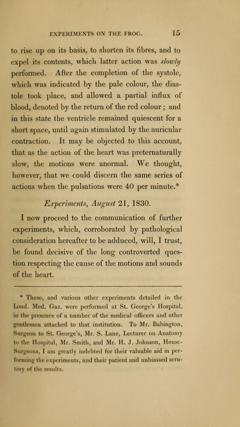 to rise up on its basis, to shorten its fibres, and to expel its contents, which latter action was slowly performed. After the completion of the systole, which was indicated by the pale colour, the dias- tole took place, and allowed a partial influx of blood, denoted by the return of the red colour ; and in this state the ventricle remained quiescent for a short space, until again stimulated by the auricular contraction. It may be objected to this account, that as the action of the heart was preternaturally slow, the motions were anormal. We thought, however, that we could discern the same series of actions when the pulsations were 40 per minute.* Experiments, August 21, 1830. I now proceed to the communication of further experiments, which, corroborated by pathological consideration hereafter to be adduced, will, I trust, be found decisive of the long controverted ques- tion respecting the cause of the motions and sounds of the heart. * These, and various other experiments detailed in the Lond. Med. Gaz. were performed at St. George's Hospital, in the presence of a number of the medical officers and other gentlemen attached to that institution. To Mr. Babington, >n to St. George's, Mr. S. Lane, Lecturer on Anatomy to the Hospital, Mr. Smith, and Mr. H. J. Johnson, House- us, 1 am greatly indebted for their valuable aid in per- forming tii. experiments, and their patient and unbiassed scru- tiny of tli< results.