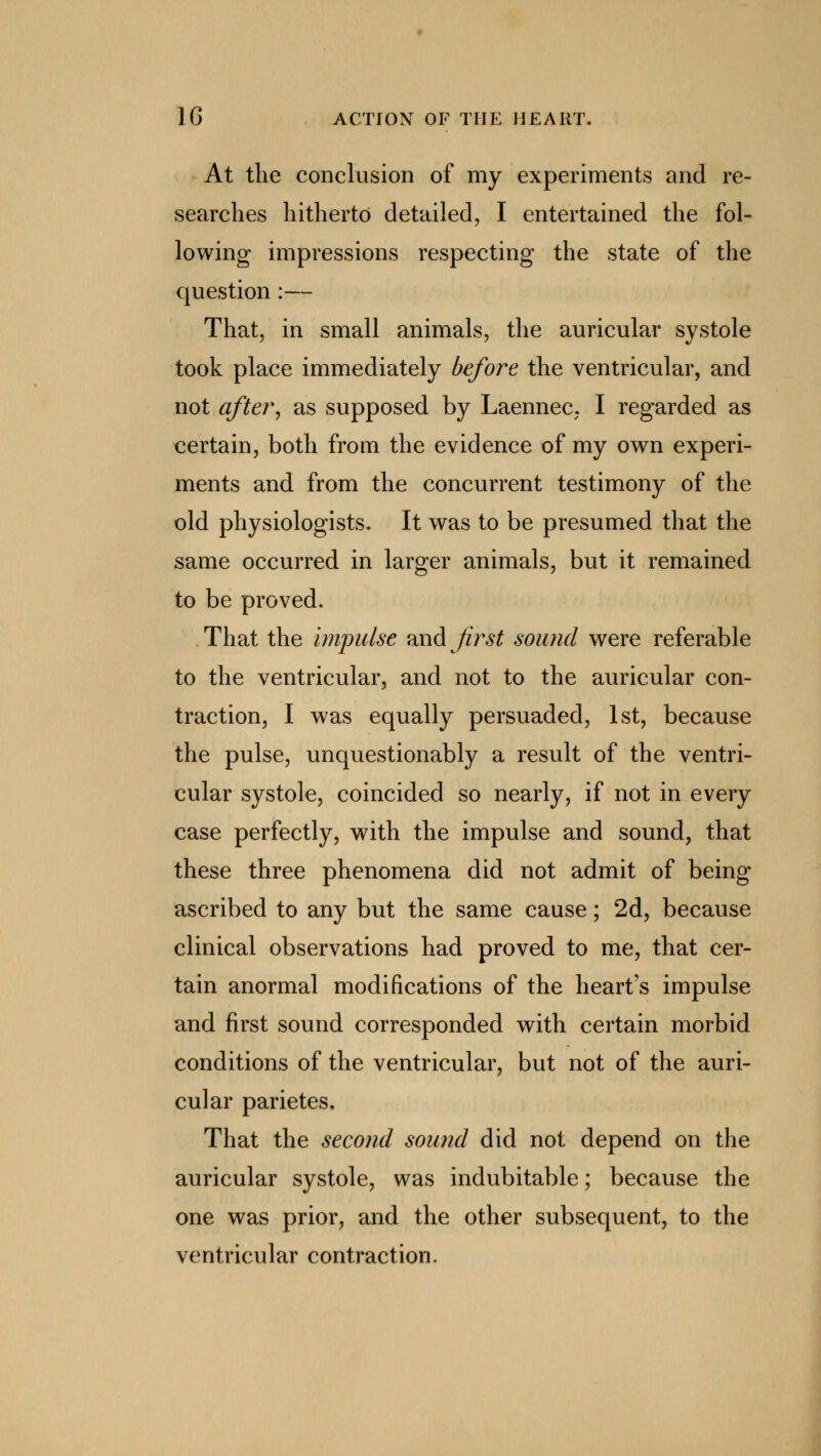 At the conclusion of my experiments and re- searches hitherto detailed, I entertained the fol- lowing impressions respecting the state of the question :— That, in small animals, the auricular systole took place immediately before the ventricular, and not after, as supposed by Laennec, I regarded as certain, both from the evidence of my own experi- ments and from the concurrent testimony of the old physiologists. It was to be presumed that the same occurred in larger animals, but it remained to be proved. That the impulse and first sound were referable to the ventricular, and not to the auricular con- traction, I was equally persuaded, 1st, because the pulse, unquestionably a result of the ventri- cular systole, coincided so nearly, if not in every case perfectly, with the impulse and sound, that these three phenomena did not admit of being ascribed to any but the same cause; 2d, because clinical observations had proved to me, that cer- tain anormal modifications of the heart's impulse and first sound corresponded with certain morbid conditions of the ventricular, but not of the auri- cular parietes. That the second sound did not depend on the auricular systole, was indubitable; because the one was prior, and the other subsequent, to the ventricular contraction.