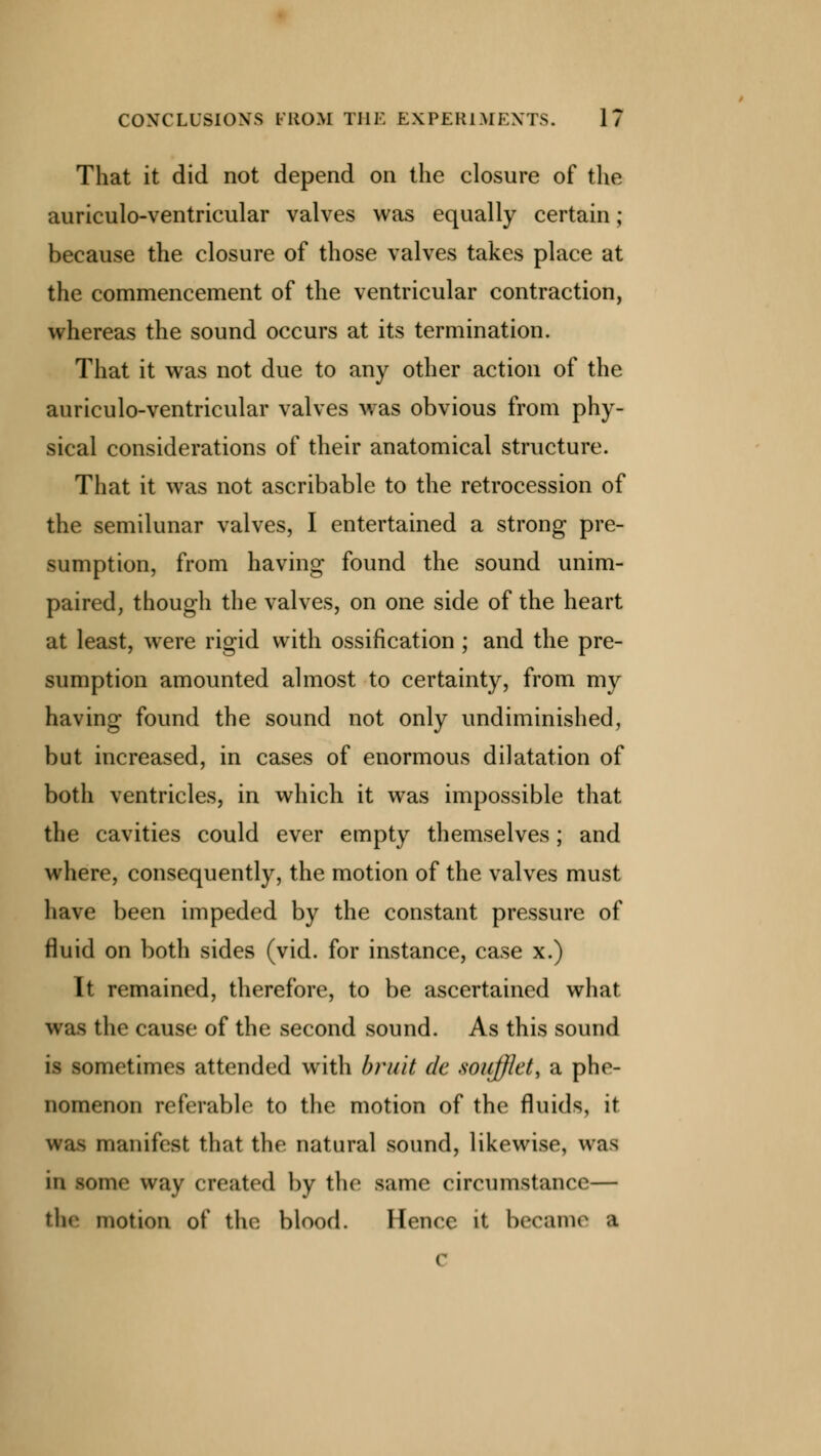That it did not depend on the closure of the auriculo-ventricular valves was equally certain; because the closure of those valves takes place at the commencement of the ventricular contraction, whereas the sound occurs at its termination. That it was not due to any other action of the auriculo-ventricular valves was obvious from phy- sical considerations of their anatomical structure. That it was not ascribable to the retrocession of the semilunar valves, I entertained a strong pre- sumption, from having found the sound unim- paired, though the valves, on one side of the heart at least, were rigid with ossification ; and the pre- sumption amounted almost to certainty, from my having found the sound not only undiminished, but increased, in cases of enormous dilatation of both ventricles, in which it was impossible that the cavities could ever empty themselves; and where, consequently, the motion of the valves must have been impeded by the constant pressure of fluid on both sides (vid. for instance, case x.) It remained, therefore, to be ascertained what, was the cause of the second sound. As this sound is sometimes attended with bruit dc soiifflet, a phe- nomenon referable to the motion of the fluids, it waa manifest that the natural sound, likewise, was in some way created by the same circumstance— the motion of the blood. Hence it became a c