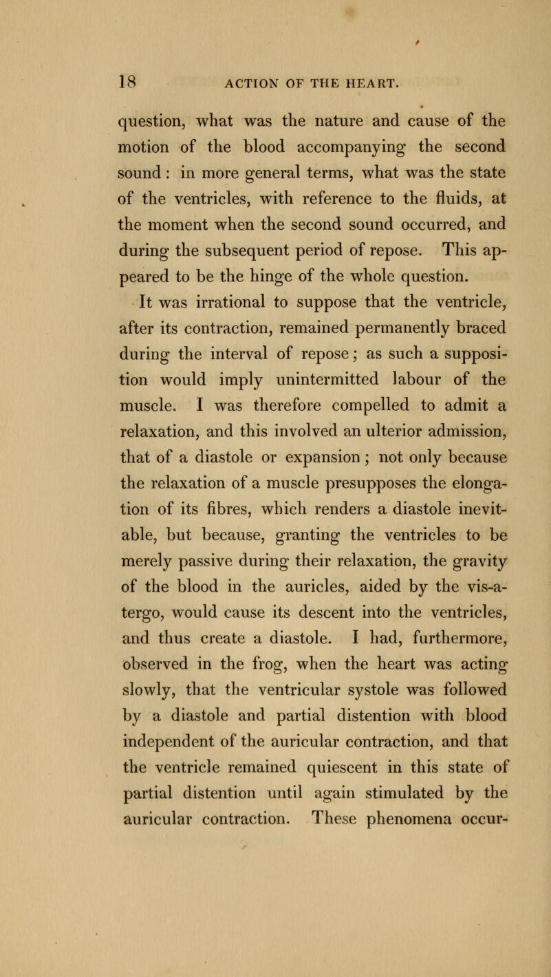 question, what was the nature and cause of the motion of the blood accompanying the second sound : in more general terms, what was the state of the ventricles, with reference to the fluids, at the moment when the second sound occurred, and during the subsequent period of repose. This ap- peared to be the hinge of the whole question. It was irrational to suppose that the ventricle, after its contraction, remained permanently braced during the interval of repose; as such a supposi- tion would imply unintermitted labour of the muscle. I was therefore compelled to admit a relaxation, and this involved an ulterior admission, that of a diastole or expansion ; not only because the relaxation of a muscle presupposes the elonga- tion of its fibres, which renders a diastole inevit- able, but because, granting the ventricles to be merely passive during their relaxation, the gravity of the blood in the auricles, aided by the vis-a- tergo, would cause its descent into the ventricles, and thus create a diastole. I had, furthermore, observed in the frog, when the heart was acting slowly, that the ventricular systole was followed by a diastole and partial distention with blood independent of the auricular contraction, and that the ventricle remained quiescent in this state of partial distention until again stimulated by the auricular contraction. These phenomena occur-