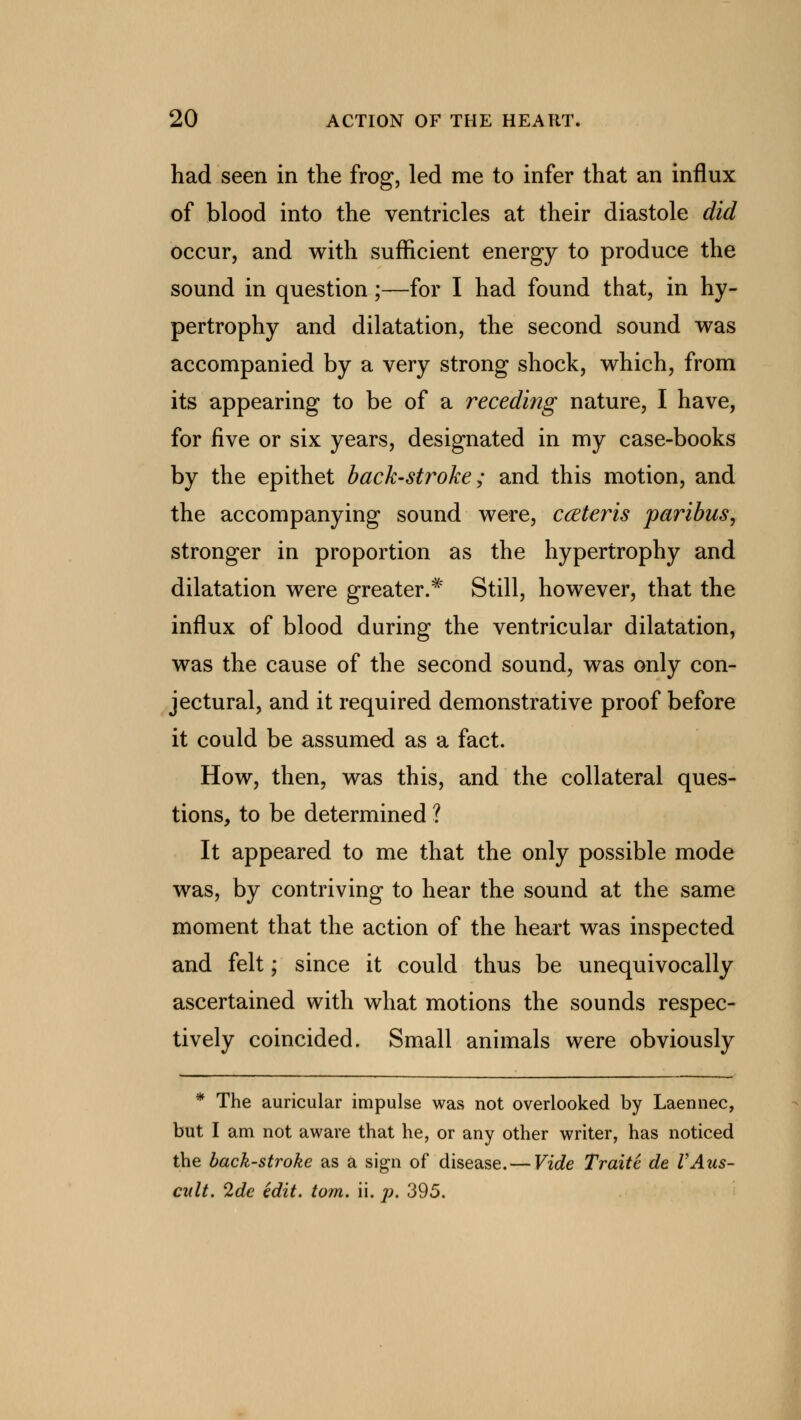 had seen in the frog, led me to infer that an influx of blood into the ventricles at their diastole did occur, and with sufficient energy to produce the sound in question;—for I had found that, in hy- pertrophy and dilatation, the second sound was accompanied by a very strong shock, which, from its appearing to be of a receding nature, I have, for five or six years, designated in my case-books by the epithet back-stroke; and this motion, and the accompanying sound were, ccEteris paribus, stronger in proportion as the hypertrophy and dilatation were greater.* Still, however, that the influx of blood during the ventricular dilatation, was the cause of the second sound, was only con- jectural, and it required demonstrative proof before it could be assumed as a fact. How, then, was this, and the collateral ques- tions, to be determined ? It appeared to me that the only possible mode was, by contriving to hear the sound at the same moment that the action of the heart was inspected and felt; since it could thus be unequivocally ascertained with what motions the sounds respec- tively coincided. Small animals were obviously * The auricular impulse was not overlooked by Laennec, but I am not aware that he, or any other writer, has noticed the back-stroke as a sign of disease. — Vide Traitc de VAus- cult. 2de edit. torn. ii. p. 395.