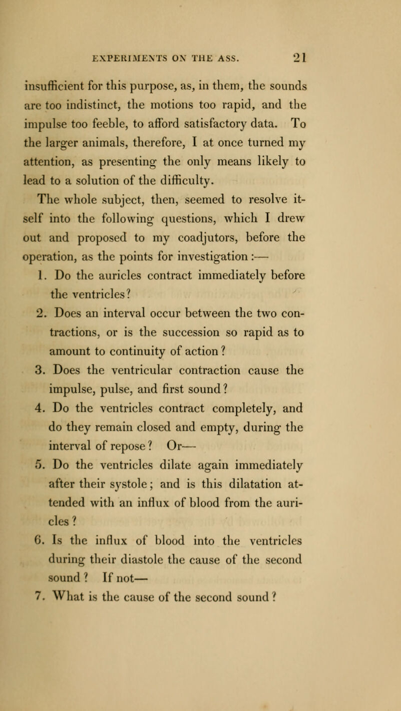 insufficient for this purpose, as, in them, the sounds are too indistinct, the motions too rapid, and the impulse too feeble, to afford satisfactory data. To the larger animals, therefore, I at once turned my attention, as presenting the only means likely to lead to a solution of the difficulty. The whole subject, then, seemed to resolve it- self into the following questions, which I drew out and proposed to my coadjutors, before the operation, as the points for investigation:— 1. Do the auricles contract immediately before the ventricles? 2. Does an interval occur between the two con- tractions, or is the succession so rapid as to amount to continuity of action ? 3. Does the ventricular contraction cause the impulse, pulse, and first sound ? 4. Do the ventricles contract completely, and do they remain closed and empty, during the interval of repose ? Or— 5. Do the ventricles dilate again immediately after their systole; and is this dilatation at- tended with an influx of blood from the auri- cles ? 6. Is the influx of blood into the ventricles during their diastole the cause of the second sound ? If not— 7. What is the cause of the second sound ?
