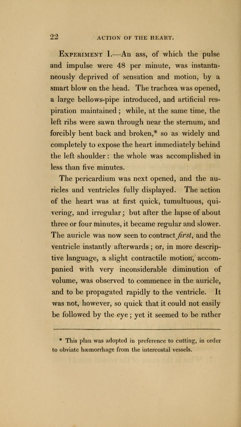 Experiment I.—An ass, of which the pulse and impulse were 48 per minute, was instanta- neously deprived of sensation and motion, by a smart blow on the head. The trachcea was opened, a large bellows-pipe introduced, and artificial res- piration maintained ; while, at the same time, the left ribs were sawn through near the sternum, and forcibly bent back and broken,* so as widely and completely to expose the heart immediately behind the left shoulder: the whole was accomplished in less than five minutes. The pericardium was next opened, and the au- ricles and ventricles fully displayed. The action of the heart was at first quick, tumultuous, qui- vering, and irregular; but after the lapse of about three or four minutes, it became regular and slower. The auricle was now seen to contract first, and the ventricle instantly afterwards; or, in more descrip- tive language, a slight contractile motion*, accom- panied with very inconsiderable diminution of volume, was observed to commence in the auricle, and to be propagated rapidly to the ventricle. It was not, however, so quick that it could not easily be followed by the eye; yet it seemed to be rather * This plan was adopted in preference to cutting, in order to obviate haemorrhage from the intercostal vessels.