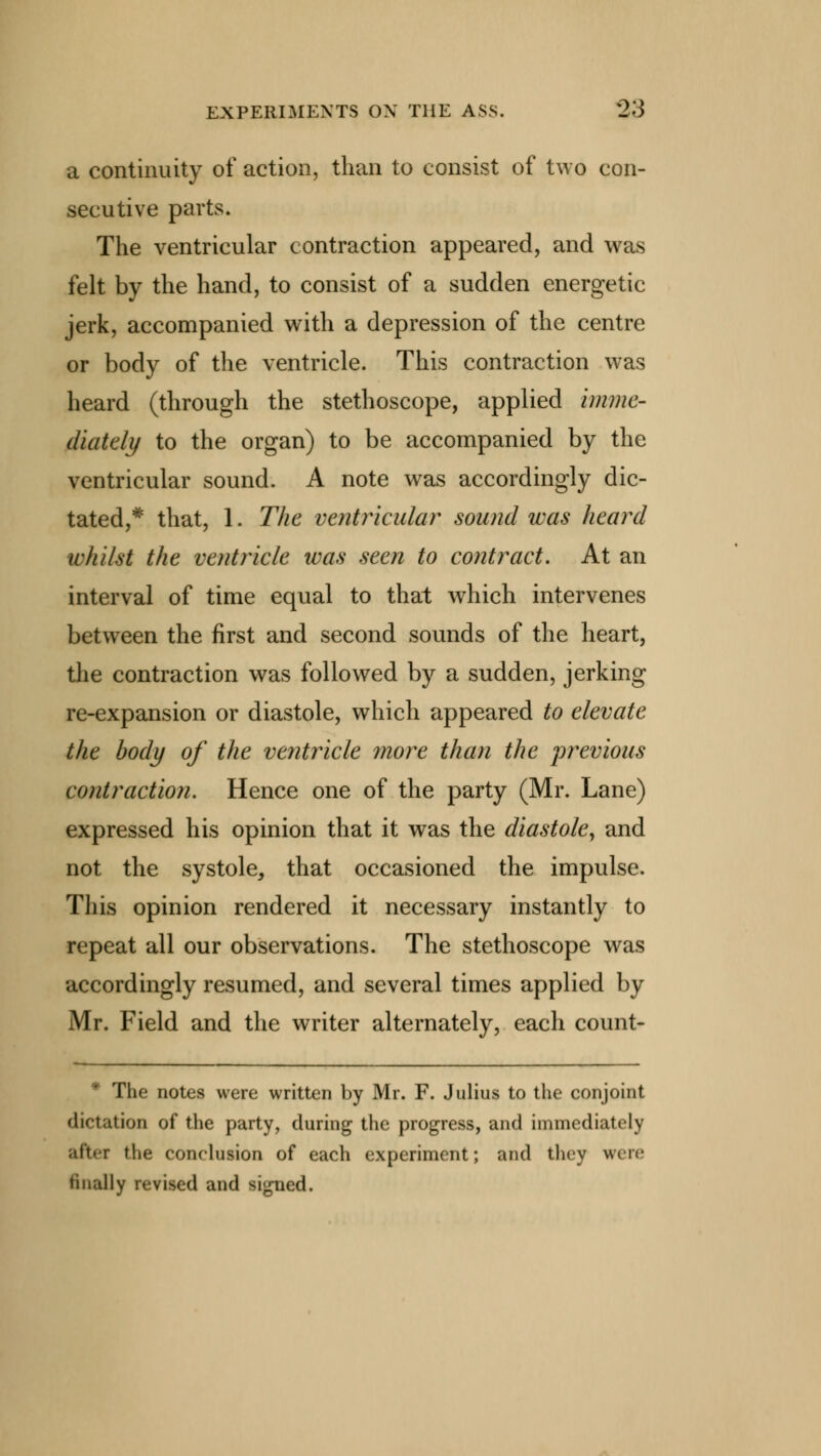 a continuity of action, than to consist of two con- secutive parts. The ventricular contraction appeared, and was felt by the hand, to consist of a sudden energetic jerk, accompanied with a depression of the centre or body of the ventricle. This contraction was heard (through the stethoscope, applied imme- diately to the organ) to be accompanied by the ventricular sound. A note was accordingly dic- tated,* that, 1. The ventricular sound was heard whilst the ventricle was seen to contract. At an interval of time equal to that which intervenes between the first and second sounds of the heart, the contraction was followed by a sudden, jerking re-expansion or diastole, which appeared to elevate the body of the ventricle more than the previous contraction. Hence one of the party (Mr. Lane) expressed his opinion that it was the diastole, and not the systole, that occasioned the impulse. This opinion rendered it necessary instantly to repeat all our observations. The stethoscope was accordingly resumed, and several times applied by Mr. Field and the writer alternately, each count- The notes were written by Mr. F. Julius to the conjoint dictation of the party, during the progress, and immediately after the conclusion of each experiment; and they were finally revised and signed.