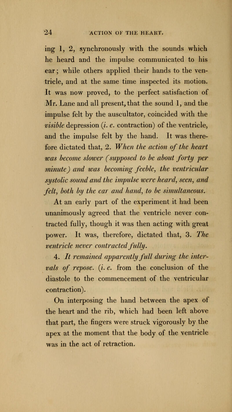 ing 1, 2, synchronously with the sounds which he heard and the impulse communicated to his ear; while others applied their hands to the ven- tricle, and at the same time inspected its motion. It was now proved, to the perfect satisfaction of Mr. Lane and all present, that the sound 1, and the impulse felt by the auscultator, coincided with the visible depression (i. e. contraction) of the ventricle, and the impulse felt by the hand. It was there- fore dictated that, 2. When the action of the heart was become slower (supposed to be about forty per minute) and was becoming feeble, the ventricular systolic sound and the impulse were heard, seen, and felt, both by the ear and hand, to be simultaneous. At an early part of the experiment it had been unanimously agreed that the ventricle never con- tracted fully, though it was then acting with great power. It was, therefore, dictated that, 3. The ventricle never contracted fully. 4. It remained apparently full during the inter- vals of repose, {i. e. from the conclusion of the diastole to the commencement of the ventricular contraction). On interposing the hand between the apex of the heart and the rib, which had been left above that part, the fingers were struck vigorously by the apex at the moment that the body of the ventricle was in the act of retraction.