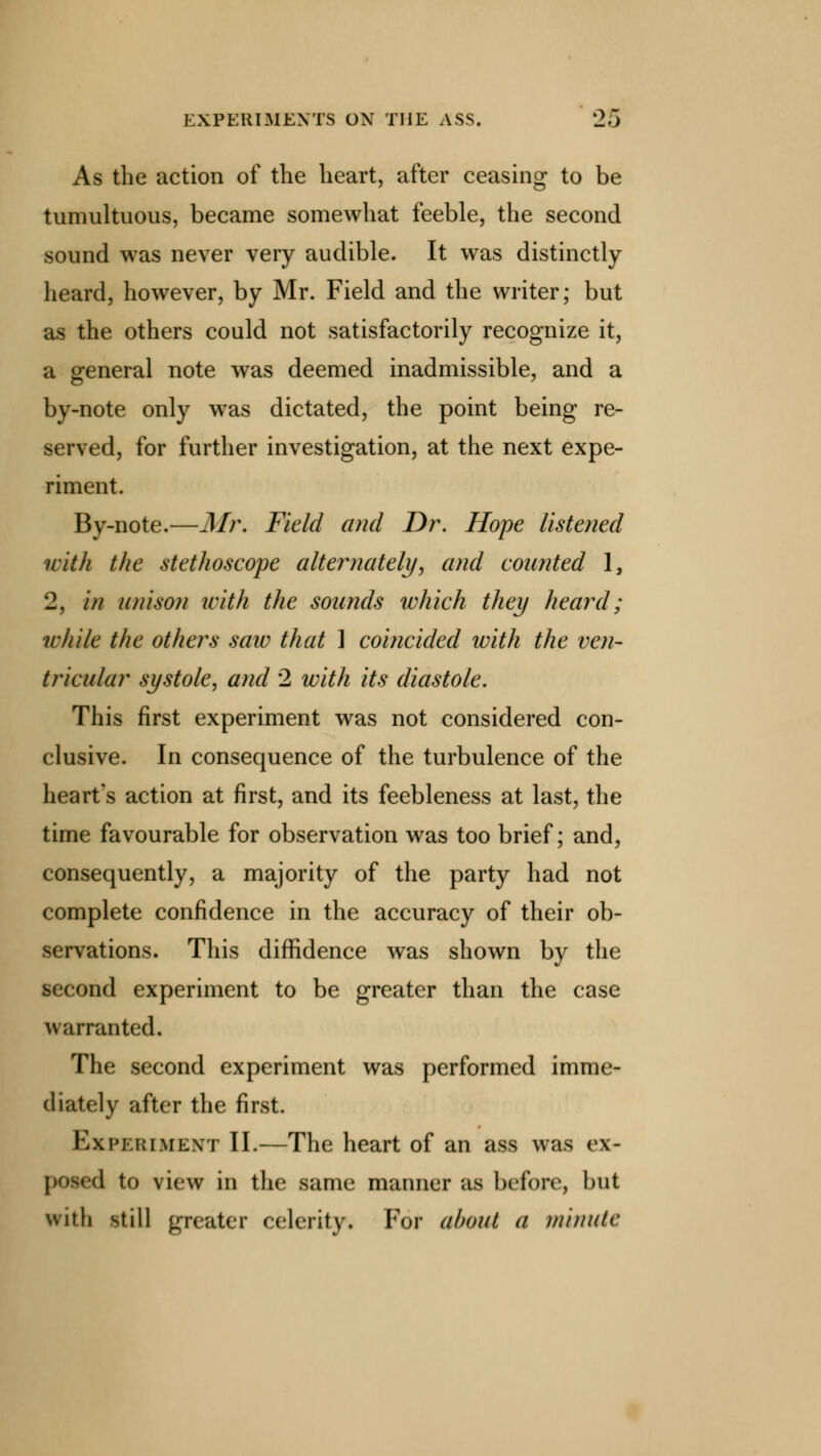 As the action of the heart, after ceasing to be tumultuous, became somewhat feeble, the second sound was never very audible. It was distinctly- heard, however, by Mr. Field and the writer; but as the others could not satisfactorily recognize it, a general note was deemed inadmissible, and a by-note only was dictated, the point being re- served, for further investigation, at the next expe- riment. By-note.—Mr. Field and Dr. Hope listened with the stethoscope alternately, and counted 1, 2, in unison with the sounds which they heard; while the others saiv that ] coincided with the ven- tricular systole, and 2 with its diastole. This first experiment was not considered con- clusive. In consequence of the turbulence of the heart's action at first, and its feebleness at last, the time favourable for observation was too brief; and, consequently, a majority of the party had not complete confidence in the accuracy of their ob- servations. This diffidence was shown by the second experiment to be greater than the case warranted. The second experiment was performed imme- diately after the first. Experiment II.—The heart of an ass was ex- posed to view in the same manner afl before, but with still greater celerity. For about a minute