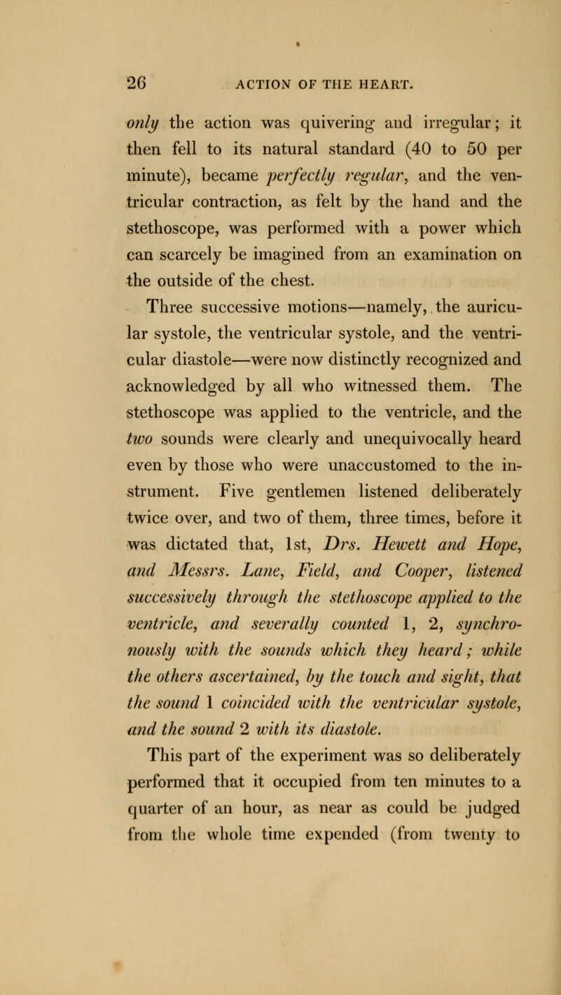 only the action was quivering and irregular; it then fell to its natural standard (40 to 50 per minute), became perfectly regular, and the ven- tricular contraction, as felt by the hand and the stethoscope, was performed with a power which can scarcely be imagined from an examination on the outside of the chest. Three successive motions—namely, the auricu- lar systole, the ventricular systole, and the ventri- cular diastole—were now distinctly recognized and acknowledged by all who witnessed them. The stethoscope was applied to the ventricle, and the two sounds were clearly and unequivocally heard even by those who were unaccustomed to the in- strument. Five gentlemen listened deliberately twice over, and two of them, three times, before it was dictated that, 1st, Drs. Hewett and Hope, and Messrs. Lane, Field, and Cooper, listened successively through the stethoscope applied to the ventricle, and severally counted 1, 2, synchro- nously with the sounds which they heard; while the others ascertained, by the touch and sight, that the sound 1 coincided with the ventricular systole, and the sound 2 with its diastole. This part of the experiment was so deliberately performed that it occupied from ten minutes to a quarter of an hour, as near as could be judged from the whole time expended (from twenty to