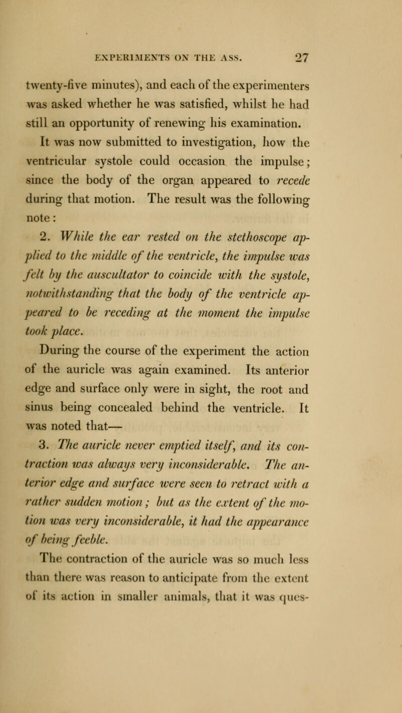 twenty-five minutes), and each of the experimenters was asked whether he was satisfied, whilst he had still an opportunity of renewing his examination. It was now submitted to investigation, how the ventricular systole could occasion the impulse; since the body of the organ appeared to recede during that motion. The result was the following note: 2. While the ear rested on the stethoscope ap- plied to the middle of the ventricle, the impulse ivas felt by the auscultator to coincide ivith the systole, notwithstanding that the body of the ventricle ap- peared to be receding at the moment the impulse took place. During the course of the experiment the action of the auricle was again examined. Its anterior edge and surface only were in sight, the root and sinus being concealed behind the ventricle. It was noted that— 3. The auricle never emptied itself and its con- traction ivas always very inconsiderable. The an- terior edge and surface were seen to retract with a rather sudden motion; but as the extent of the mo- tion was very inconsiderable, it had the appearance of being feeble. The contraction of the auricle was so much less khan then- was reason to 'anticipate from the extent ill action in smaller animals, that it was ques-