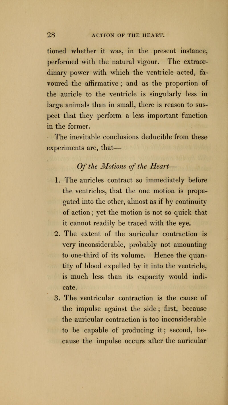 tioned whether it was, in the present instance, performed with the natural vigour. The extraor- dinary power with which the ventricle acted, fa- voured the affirmative; and as the proportion of the auricle to the ventricle is singularly less in large animals than in small, there is reason to sus- pect that they perform a less important function in the former. The inevitable conclusions deducible from these experiments are, that— Of the Motions of the Heart— 1. The auricles contract so immediately before the ventricles, that the one motion is propa- gated into the other, almost as if by continuity of action; yet the motion is not so quick that it cannot readily be traced with the eye. 2. The extent of the auricular contraction is very inconsiderable, probably not amounting to one-third of its volume. Hence the quan- tity of blood expelled by it into the ventricle, is much less than its capacity would indi- cate. 3. The ventricular contraction is the cause of the impulse against the side; first, because the auricular contraction is too inconsiderable to be capable of producing it; second, be- cause the impulse occurs after the auricular
