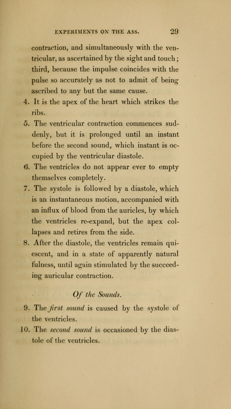contraction, and simultaneously with the ven- tricular, as ascertained by the sight and touch; third, because the impulse coincides with the pulse so accurately as not to admit of being ascribed to any but the same cause. 4. It is the apex of the heart which strikes the ribs. 5. The ventricular contraction commences sud- denly, but it is prolonged until an instant before the second sound, which instant is oc- cupied by the ventricular diastole. 6. The ventricles do not appear ever to empty themselves completely. 7. The systole is followed by a diastole, which is an instantaneous motion, accompanied with an influx of blood from the auricles, by which the ventricles re-expand, but the apex col- lapses and retires from the side. 8. After the diastole, the ventricles remain qui- escent, and in a state of apparently natural fulness, until again stimulated by the succeed- ing auricular contraction. Of the Sounds. 9. The first sound is caused by the systole of the ventricles. 10. The .second sound is occasioned by the dias- tole of the ventricli