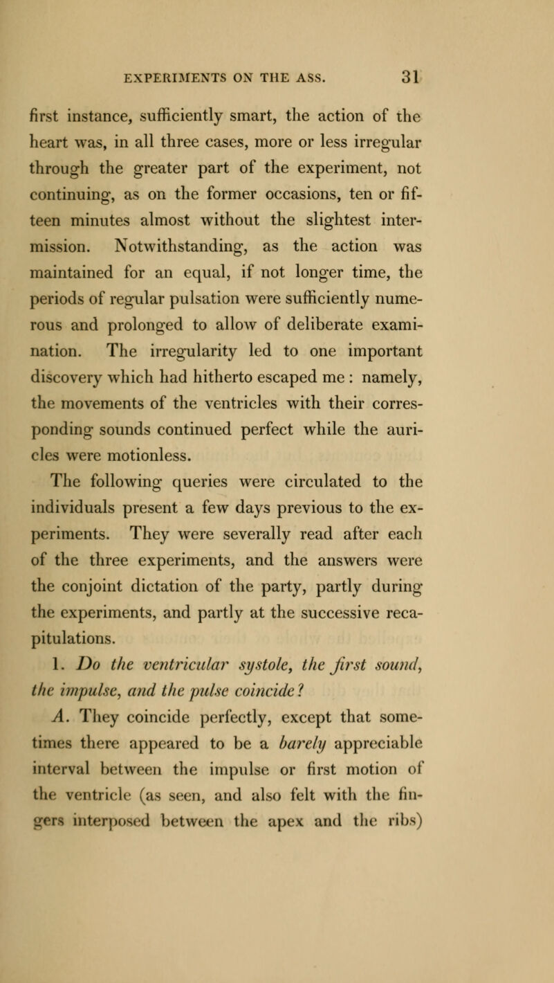 first instance, sufficiently smart, the action of the heart was, in all three cases, more or less irregular through the greater part of the experiment, not continuing, as on the former occasions, ten or fif- teen minutes almost without the slightest inter- mission. Notwithstanding, as the action was maintained for an equal, if not longer time, the periods of regular pulsation were sufficiently nume- rous and prolonged to allow of deliberate exami- nation. The irregularity led to one important discovery which had hitherto escaped me : namely, the movements of the ventricles with their corres- ponding sounds continued perfect while the auri- cles were motionless. The following queries were circulated to the individuals present a few days previous to the ex- periments. They were severally read after each of the three experiments, and the answers were the conjoint dictation of the party, partly during the experiments, and partly at the successive reca- pitulations. 1. Do the ventricular systole, the first sound, the impulse, and the pulse coincide ? A. They coincide perfectly, except that some- times there appeared to be a barely appreciable interval between the impulse or first motion of tin- ventricle (as seen, and also felt with the fin- n interposed between the apex and the ribs)