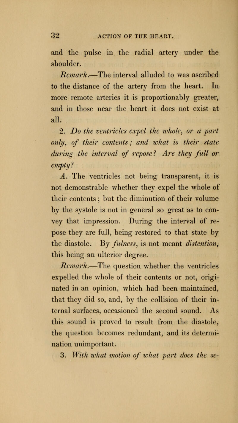 and the pulse in the radial artery under the shoulder. Remark,—The interval alluded to was ascribed to the distance of the artery from the heart. In more remote arteries it is proportionably greater, and in those near the heart it does not exist at all. 2. Do the ventricles expel the whole, or a part only, of their contents; and what is their state during the interval of repose ? Are they full or empty ? A. The ventricles not being transparent, it is not demonstrable whether they expel the whole of their contents; but the diminution of their volume by the systole is not in general so great as to con- vey that impression. During the interval of re- pose they are full, being restored to that state by the diastole. By fulness, is not meant distention, this being an ulterior degree. Remark.—The question whether the ventricles expelled the whole of their contents or not, origi- nated in an opinion, which had been maintained, that they did so, and, by the collision of their in- ternal surfaces, occasioned the second sound. As this sound is proved to result from the diastole, the question becomes redundant, and its determi- nation unimportant. 3. With what motion of what fart does the se-