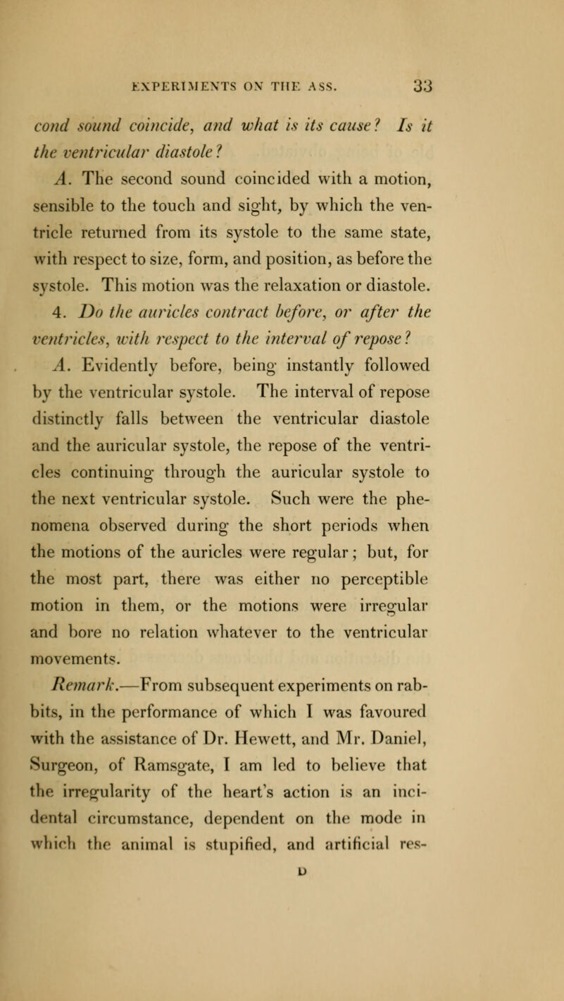 cond sound comcidt, and what is its cause ? Is it the ventricular diastole? A. The second sound coincided with a motion, sensible to the touch and sight, by which the ven- tricle returned from its systole to the same state, with respect to size, form, and position, as before the systole. This motion was the relaxation or diastole. 4. Do the auricles contract before, or after the ventricles, with respect to the interval of repose ? A. Evidently before, being instantly followed by the ventricular systole. The interval of repose distinctly falls between the ventricular diastole and the auricular systole, the repose of the ventri- cles continuing through the auricular systole to the next ventricular systole. Such were the phe- nomena observed during the short periods when the motions of the auricles were regular; but, for the most part, there was either no perceptible motion in them, or the motions were irregular and bore no relation whatever to the ventricular movements. Remark.—From subsequent experiments on rab- bits, in the performance of which I was favoured with the assistance of Dr. Hewett, and Mr. Daniel, Surgeon, of Ramsgate, I am led to believe that the irregularity of the heart's action is an inci- dental circumstance, dependent on the mode in which the animal is stupified, and artificial res- u