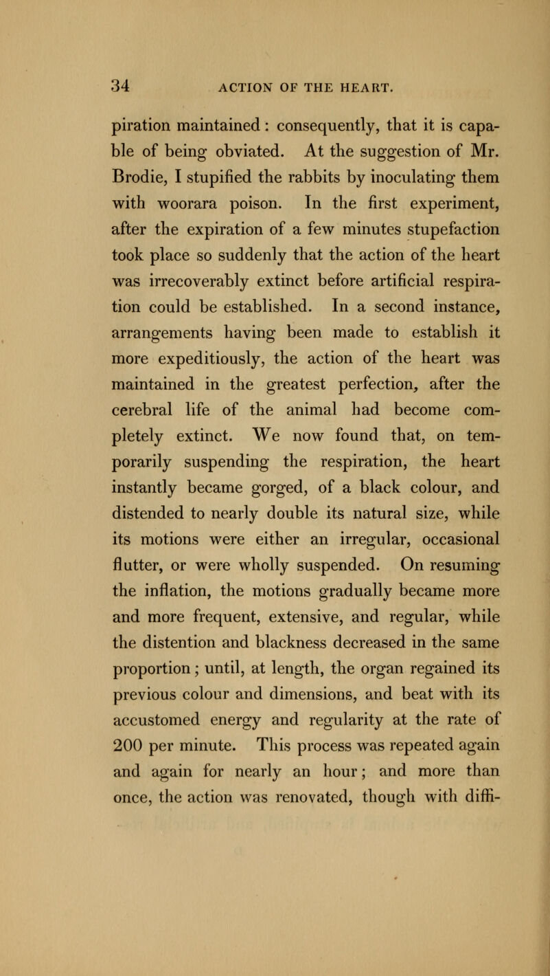 piration maintained: consequently, that it is capa- ble of being obviated. At the suggestion of Mr. Brodie, I stupified the rabbits by inoculating them with woorara poison. In the first experiment, after the expiration of a few minutes stupefaction took place so suddenly that the action of the heart was irrecoverably extinct before artificial respira- tion could be established. In a second instance, arrangements having been made to establish it more expeditiously, the action of the heart was maintained in the greatest perfection, after the cerebral life of the animal had become com- pletely extinct. We now found that, on tem- porarily suspending the respiration, the heart instantly became gorged, of a black colour, and distended to nearly double its natural size, while its motions were either an irregular, occasional flutter, or were wholly suspended. On resuming the inflation, the motions gradually became more and more frequent, extensive, and regular, while the distention and blackness decreased in the same proportion; until, at length, the organ regained its previous colour and dimensions, and beat with its accustomed energy and regularity at the rate of 200 per minute. This process was repeated again and again for nearly an hour; and more than once, the action was renovated, though with diffi-