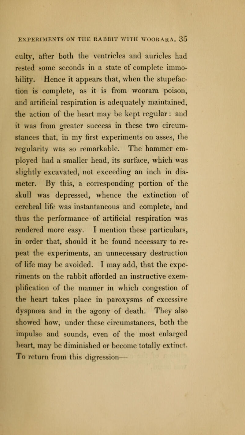 culty, after both the ventricles and auricles had rested some seconds in a state of complete immo- bility. Hence it appears that, when the stupefac- tion is complete, as it is from woorara poison, and artificial respiration is adequately maintained, the action of the heart may be kept regular: and it was from greater success in these two circum- stances that, in my first experiments on asses, the regularity was so remarkable. The hammer em- ployed had a smaller head, its surface, which was slightly excavated, not exceeding an inch in dia- meter. By this, a corresponding portion of the skull was depressed, whence the extinction of cerebral life was instantaneous and complete, and thus the performance of artificial respiration was rendered more easy. I mention these particulars, in order that, should it be found necessary to re- peat the experiments, an unnecessary destruction of life may be avoided. I may add, that the expe- riments on the rabbit afforded an instructive exem- plification of the manner in which congestion of the heart takes place in paroxysms of excessive dyspnoea and in the agony of death. They also showed how. under these circumstances, both the impulse and sounds, even of the most enlarged heart, may be diminished or become totally extinct. ro return from this digression—
