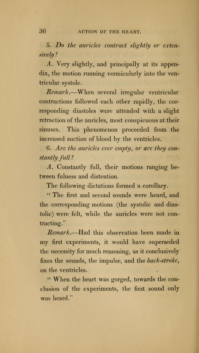5. Do the auricles contract slightly or exten- sively ? A. Very slightly, and principally at its appen- dix, the motion running vermieularly into the ven- tricular systole. Remark.—When several irregular ventricular contractions followed each other rapidly, the cor- responding diastoles were attended with a slight retraction of the auricles, most conspicuous at their sinuses. This phenomenon proceeded from the increased suction of blood by the ventricles. 6. Are the auricles ever empty, or are they con- stantly full'? A. Constantly full, their motions ranging be- tween fulness and distention. The following dictations formed a corollary. The first and second sounds were heard, and the corresponding motions (the systolic and dias- tolic) were felt, while the auricles were not con- tracting. Remark.—Had this observation been made in my first experiments, it would have superseded the necessity for much reasoning, as it conclusively fixes the sounds, the impulse, and the back-stroke, on the ventricles. When the heart was gorged, towards the con- clusion of the experiments, the first sound only was heard.