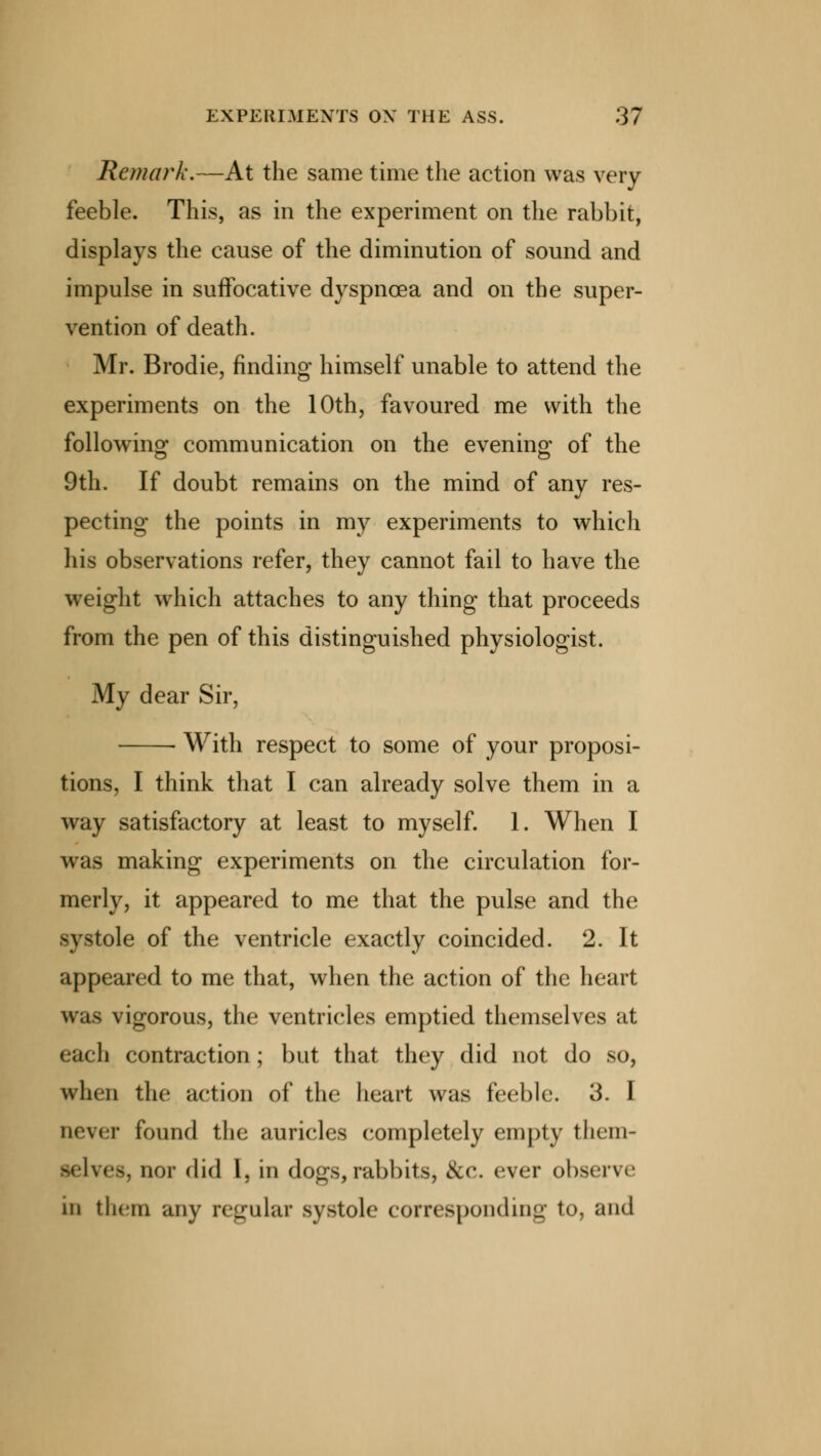 Remark.—At the same time the action was very- feeble. This, as in the experiment on the rabbit, displays the cause of the diminution of sound and impulse in suffocative dyspnoea and on the super- vention of death. Mr. Brodie, finding himself unable to attend the experiments on the 10th, favoured me with the following communication on the evening of the 9th. If doubt remains on the mind of any res- pecting the points in my experiments to which his observations refer, they cannot fail to have the weight which attaches to any thing that proceeds from the pen of this distinguished physiologist. My dear Sir, ■ With respect to some of your proposi- tions, I think that I can already solve them in a way satisfactory at least to myself. 1. When I was making experiments on the circulation for- merly, it appeared to me that the pulse and the systole of the ventricle exactly coincided. 2. It appeared to me that, when the action of the heart was vigorous, the ventricles emptied themselves at each contraction ; but that they did not do so, when the action of the heart was feeble. 3. I never found the auricles completely empty them- B Ives, nor did I, in dogs,rabbits, &c. ever observe in them any regular systole corresponding to, and
