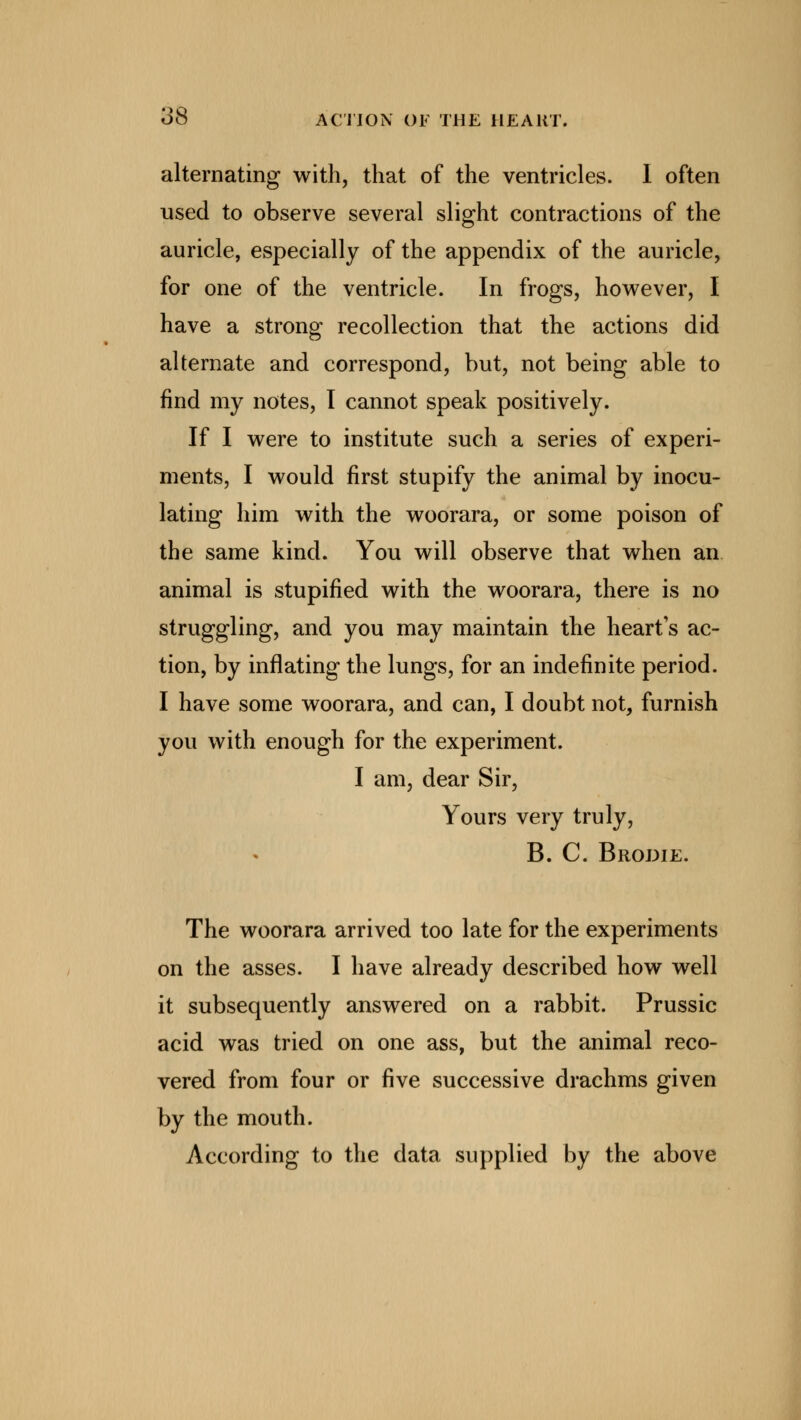 alternating with, that of the ventricles. I often used to observe several slight contractions of the auricle, especially of the appendix of the auricle, for one of the ventricle. In frogs, however, I have a strong recollection that the actions did alternate and correspond, but, not being able to find my notes, I cannot speak positively. If I were to institute such a series of experi- ments, I would first stupify the animal by inocu- lating him with the woorara, or some poison of the same kind. You will observe that when an animal is stupified with the woorara, there is no struggling, and you may maintain the heart's ac- tion, by inflating the lungs, for an indefinite period. I have some woorara, and can, I doubt not, furnish you with enough for the experiment. I am, dear Sir, Yours very truly, B. C. Brodie. The woorara arrived too late for the experiments on the asses. I have already described how well it subsequently answered on a rabbit. Prussic acid was tried on one ass, but the animal reco- vered from four or five successive drachms given by the mouth. According to the data supplied by the above