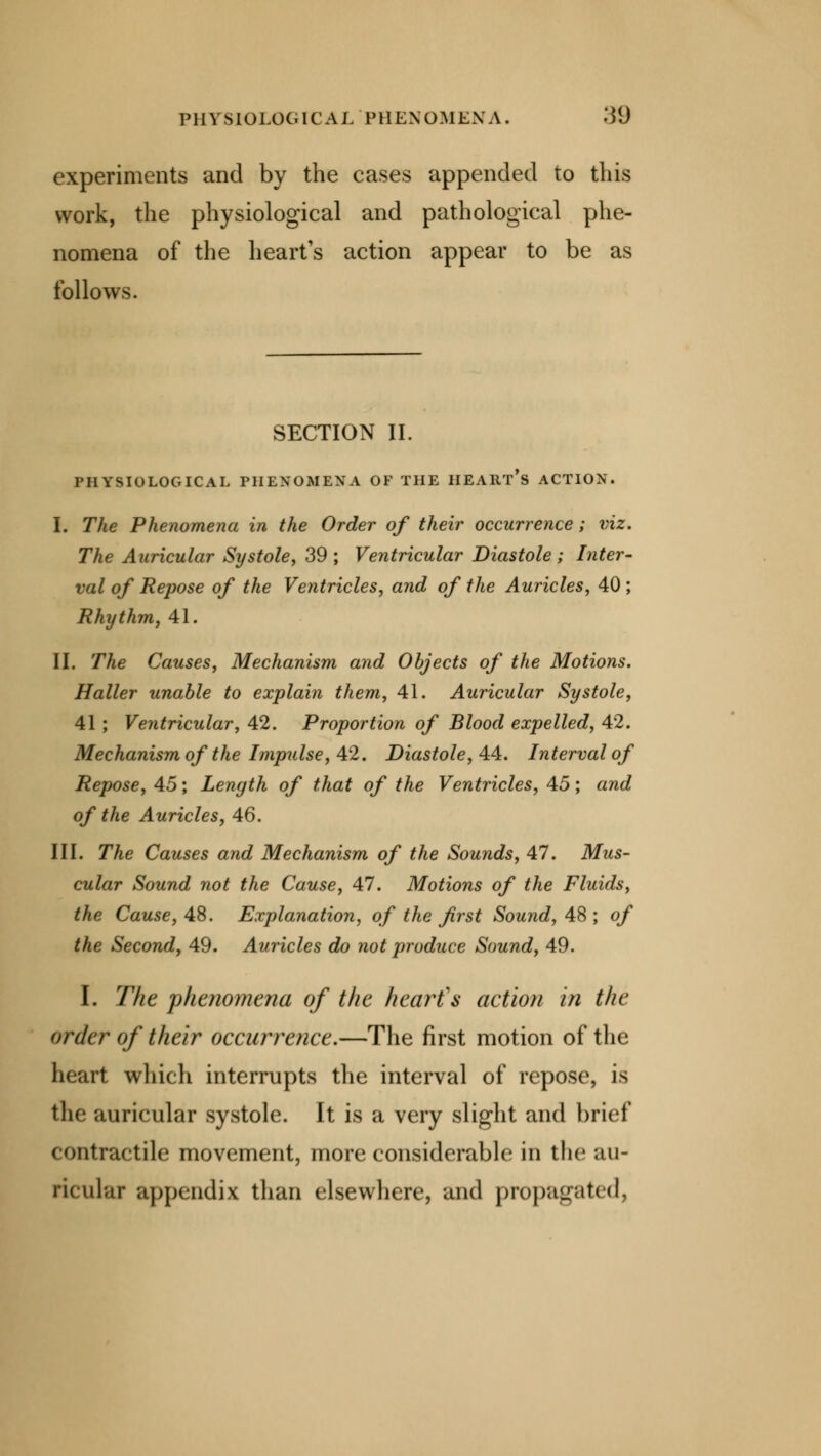 PHYSIOLOGICAL PHENOMENA. .'$(J experiments and by the cases appended to this work, the physiological and pathological phe- nomena of the heart's action appear to be as follows. SECTION II. PHYSIOLOGICAL PHENOMENA OF THE HEART'S ACTION. I. The Phenomena in the Order of their occurrence; viz. The Auricular Systole, 39; Ventricular Diastole; Inter- val of Repose of the Ventricles, and of the Auricles, 40 ; Rhythm, 41. II. The Causes, Mechanism and Objects of the Motions. Haller unable to explain them, 41. Auricular Systole, 41 ; Ventricular, 42. Proportion of Blood expelled, 42. Mechanism of the Impulse, 42. Diastole, 44. Interval of Repose, 45; Length of that of the Ventricles, 45; and of the Auricles, 46. III. The Causes and Mechanism of the Sounds, 47. Mus- cular Sound not the Cause, 47. Motions of the Fluids, the Cause, AS. Explanation, of the first Sound, 48; of the Second, 49. Auricles do not produce Sound, 49. I. The phenomena of the heart's action in the order of their occurrence.—The first motion of the heart which interrupts the interval of repose, is the auricular systole. It is a very slight and brief contractile movement, more considerable in the au- ricular appendix than elsewhere, and propagated,