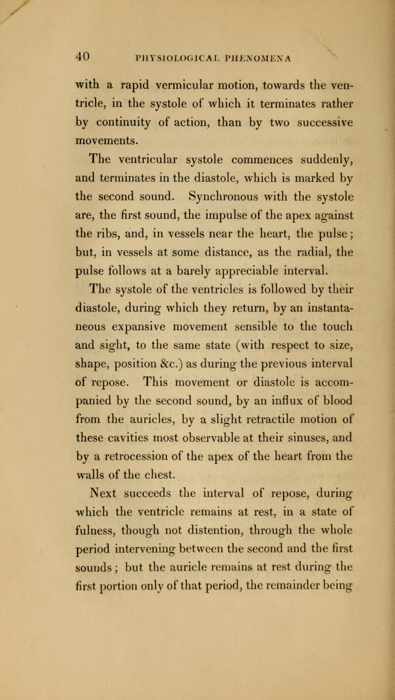 with a rapid vermicular motion, towards the ven- tricle, in the systole of which it terminates rather by continuity of action, than by two successive movements. The ventricular systole commences suddenly, and terminates in the diastole, which is marked by the second sound. Synchronous with the systole are, the first sound, the impulse of the apex against the ribs, and, in vessels near the heart, the pulse; but, in vessels at some distance, as the radial, the pulse follows at a barely appreciable interval. The systole of the ventricles is followed by their diastole, during which they return, by an instanta- neous expansive movement sensible to the touch and sight, to the same state (with respect to size, shape, position &c.) as during the previous interval of repose. This movement or diastole is accom- panied by the second sound, by an influx of blood from the auricles, by a slight retractile motion of these cavities most observable at their sinuses, and by a retrocession of the apex of the heart from the walls of the chest. Next succeeds the interval of repose, during which the ventricle remains at rest, in a state of fulness, though not distention, through the whole period intervening between the second and the first sounds; but the auricle remains at rest during the first portion only of that period, the remainder being