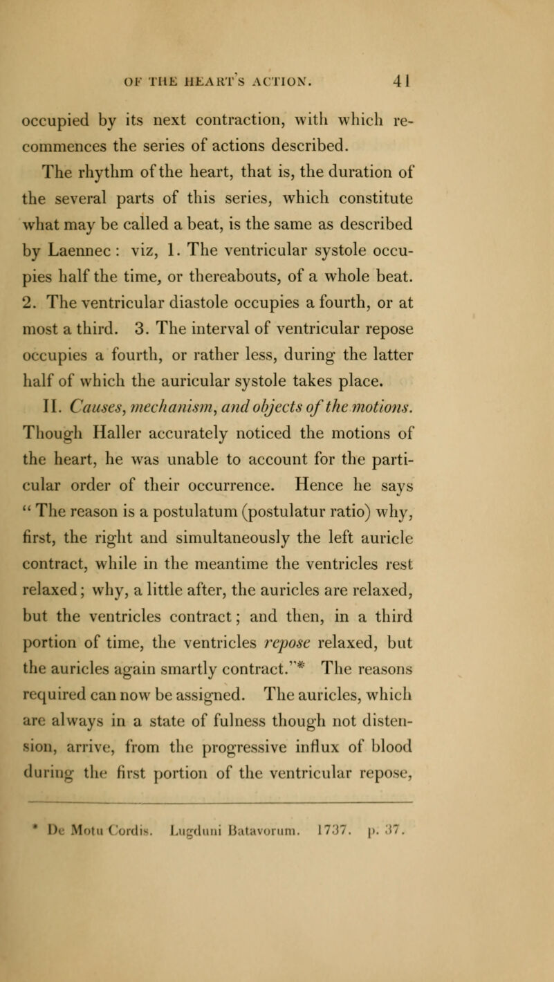occupied by its next contraction, with which re- commences the series of actions described. The rhythm of the heart, that is, the duration of the several parts of this series, which constitute what may be called a beat, is the same as described by Laennec : viz, 1. The ventricular systole occu- pies half the time, or thereabouts, of a whole beat. 2. The ventricular diastole occupies a fourth, or at most a third. 3. The interval of ventricular repose occupies a fourth, or rather less, during the latter half of which the auricular systole takes place. II. Causes, mechanism, and objects of the motions. Though Haller accurately noticed the motions of the heart, he was unable to account for the parti- cular order of their occurrence. Hence he says  The reason is a postulatum (postulatur ratio) why, first, the right and simultaneously the left auricle contract, while in the meantime the ventricles rest relaxed; why, a little after, the auricles are relaxed, but the ventricles contract; and then, in a third portion of time, the ventricles repose relaxed, but the auricles again smartly contract.* The reasons required can now be assigned. The auricles, which always in a state of fulness though not disten- sion, arrive, from the progressive influx of blood during the first portion of the ventricular repose, I)' MotuCordis. Lugduni Batavorum, 1737. p