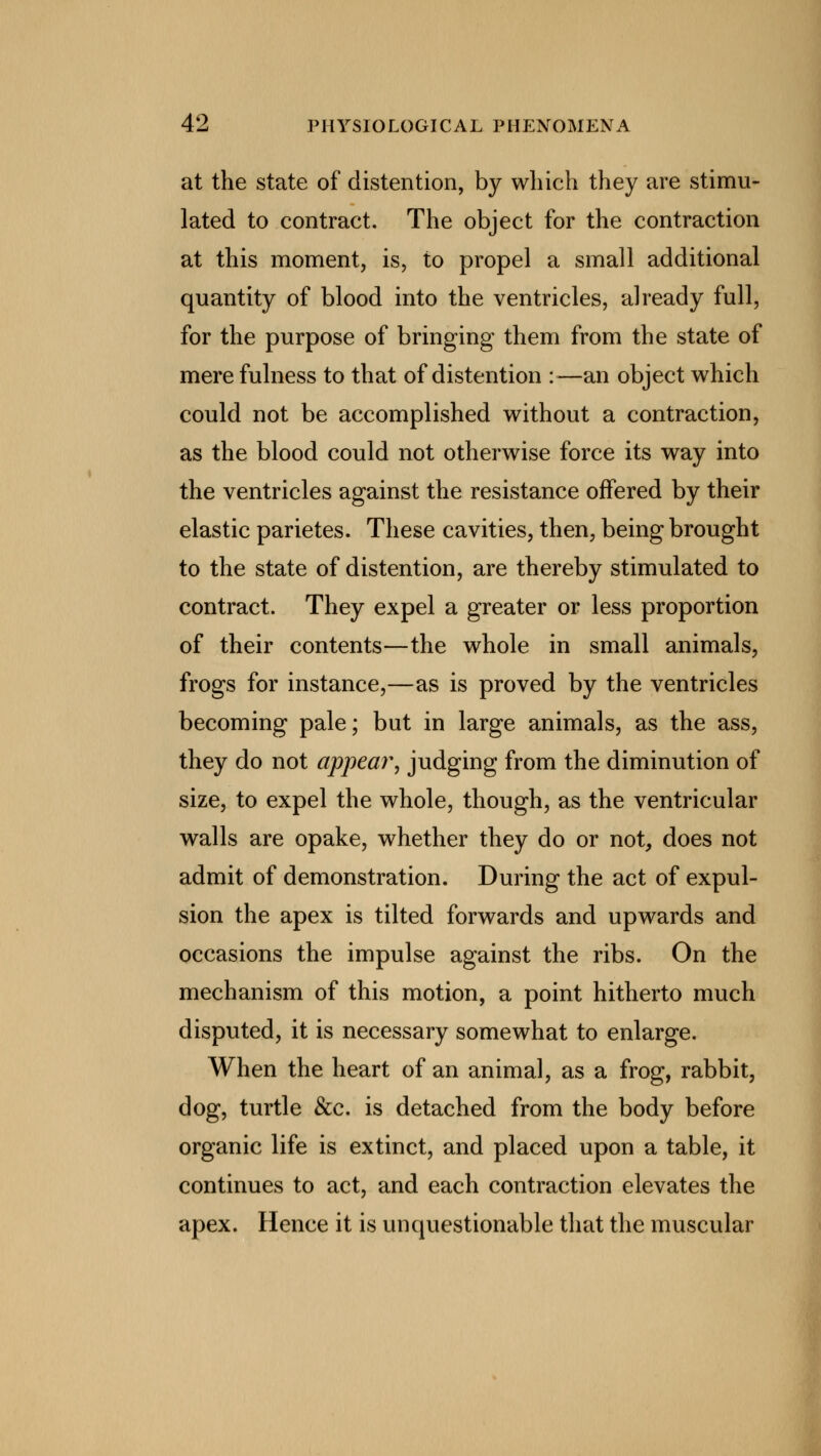 at the state of distention, by which they are stimu- lated to contract. The object for the contraction at this moment, is, to propel a small additional quantity of blood into the ventricles, already full, for the purpose of bringing them from the state of mere fulness to that of distention :—an object which could not be accomplished without a contraction, as the blood could not otherwise force its way into the ventricles against the resistance offered by their elastic parietes. These cavities, then, being brought to the state of distention, are thereby stimulated to contract. They expel a greater or less proportion of their contents—the whole in small animals, frogs for instance,—as is proved by the ventricles becoming pale; but in large animals, as the ass, they do not appear, judging from the diminution of size, to expel the whole, though, as the ventricular walls are opake, whether they do or not, does not admit of demonstration. During the act of expul- sion the apex is tilted forwards and upwards and occasions the impulse against the ribs. On the mechanism of this motion, a point hitherto much disputed, it is necessary somewhat to enlarge. When the heart of an animal, as a frog, rabbit, dog, turtle &c. is detached from the body before organic life is extinct, and placed upon a table, it continues to act, and each contraction elevates the apex. Hence it is unquestionable that the muscular