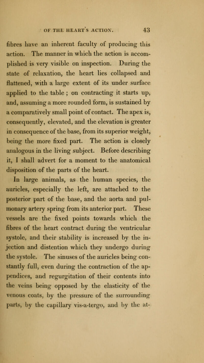 fibres have an inherent faculty of producing this action. The manner in which the action is accom- plished is very visible on inspection. During the state of relaxation, the heart lies collapsed and flattened, with a large extent of its under surface applied to the table ; on contracting it starts up, and, assuming a more rounded form, is sustained by a comparatively small point of contact. The apex is, consequently, elevated, and the elevation is greater in consequence of the base, from its superior weight, being the more fixed part. The action is closely analogous in the living subject. Before describing it, I shall advert for a moment to the anatomical disposition of the parts of the heart. In large animals, as the human species, the auricles, especially the left, are attached to the posterior part of the base, and the aorta and pul- monary artery spring from its anterior part. These vessels are the fixed points towards which the fibres of the heart contract during the ventricular systole, and their stability is increased by the in- jection and distention which they undergo during the systole. The sinuses of the auricles being con- stantly full, even during the contraction of the ap- pendices, and regurgitation of their contents into the veins being opposed by the elasticity of the vinous coats, by the pressure of the surrounding parts, by the capillary ria-a-tergo, and by the at-