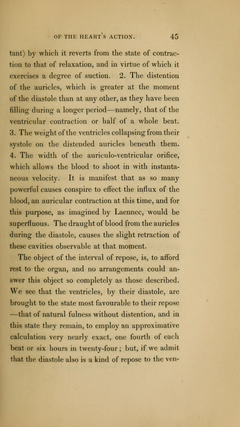 tant) by which it reverts from the state of contrac- tion to that of relaxation, and in virtue of which it exercises a degree of suction. 2. The distention of the auricles, which is greater at the moment of the diastole than at any other, as they have been filling during a longer period—namely, that of the ventricular contraction or half of a whole beat. 3. The weight of the ventricles collapsing from their systole on the distended auricles beneath them. 4. The width of the auriculo-ventricular orifice, which allows the blood to shoot in with instanta- neous velocity. It is manifest that as so many powerful causes conspire to effect the influx of the blood, an auricular contraction at this time, and for this purpose, as imagined by Laennec, would be superfluous. The draught of blood from the auricles during the diastole, causes the slight retraction of these cavities observable at that moment. The object of the interval of repose, is, to afford rest to the organ, and no arrangements could an- swer this object so completely as those described. We see that the ventricles, by their diastole, are brought to the state most favourable to their repose —that of natural fulness without distention, and in this state they remain, to employ an approximative calculation very nearly exact, one fourth of each beat or six hours in twenty-four; but, if we admit that, the diastole also is a kind of repose to the ven-