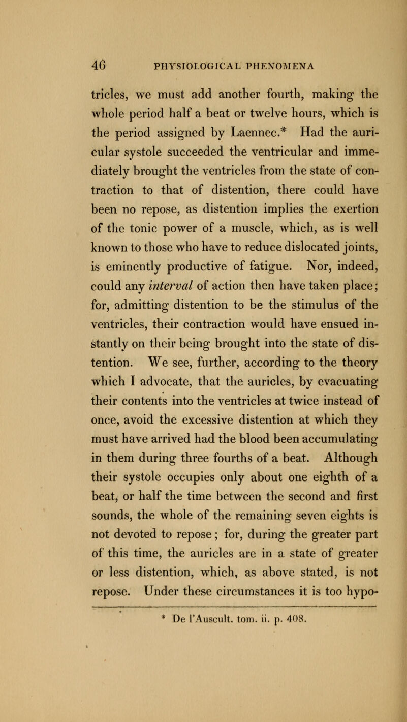 tricles, we must add another fourth, making the whole period half a beat or twelve hours, which is the period assigned by Laennec* Had the auri- cular systole succeeded the ventricular and imme- diately brought the ventricles from the state of con- traction to that of distention, there could have been no repose, as distention implies the exertion of the tonic power of a muscle, which, as is well known to those who have to reduce dislocated joints, is eminently productive of fatigue. Nor, indeed, could any interval of action then have taken place; for, admitting distention to be the stimulus of the ventricles, their contraction would have ensued in- stantly on their being brought into the state of dis- tention. We see, further, according to the theory which I advocate, that the auricles, by evacuating their contents into the ventricles at twice instead of once, avoid the excessive distention at which they must have arrived had the blood been accumulating in them during three fourths of a beat. Although their systole occupies only about one eighth of a beat, or half the time between the second and first sounds, the whole of the remaining seven eights is not devoted to repose; for, during the greater part of this time, the auricles are in a state of greater or less distention, which, as above stated, is not repose. Under these circumstances it is too hypo- * De l'Auscult. torn. ii. p. 408.