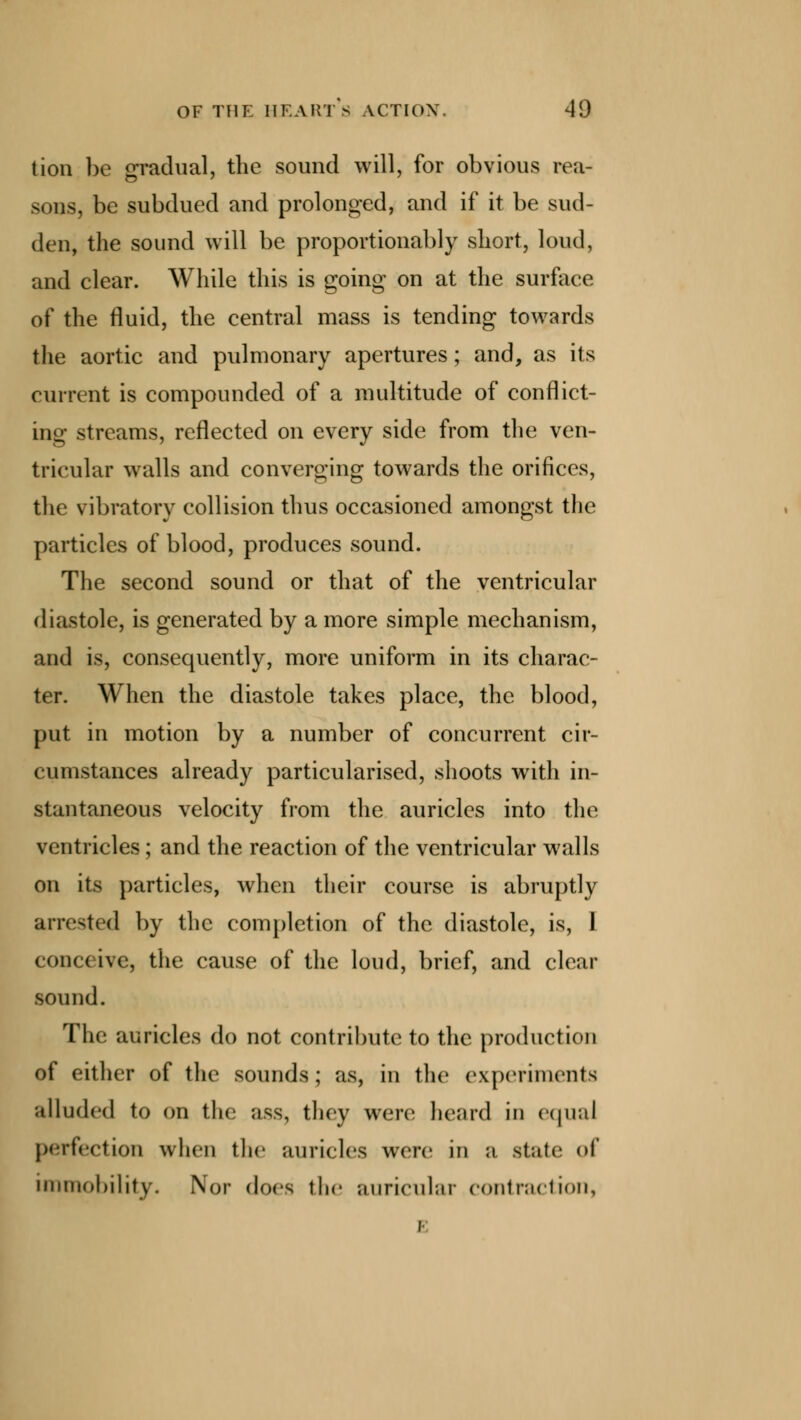 tion be gradual, the sound will, for obvious rea- sons, be subdued and prolonged, and if it be sud- den, the sound will be proportionably short, loud, and clear. While this is going on at the surface of the fluid, the central mass is tending towards the aortic and pulmonary apertures; and, as its current is compounded of a multitude of conflict- ing streams, reflected on every side from the ven- tricular walls and converging towards the orifices, the vibratory collision thus occasioned amongst the particles of blood, produces sound. The second sound or that of the ventricular diastole, is generated by a more simple mechanism, and is, consequently, more uniform in its charac- ter. When the diastole takes place, the blood, put in motion by a number of concurrent cir- cumstances already particularised, shoots with in- stantaneous velocity from the auricles into the ventricles; and the reaction of the ventricular walls on its particles, when their course is abruptly arrested by the completion of the diastole, is, 1 conceive, the cause of the loud, brief, and clear sound. The auricles do not contribute to the production of either of the sounds; as, in the experiments alluded to on the ass, they were heard in equal perfection when the auricles were in a stale of immobility. Nor does the auricular contraction,