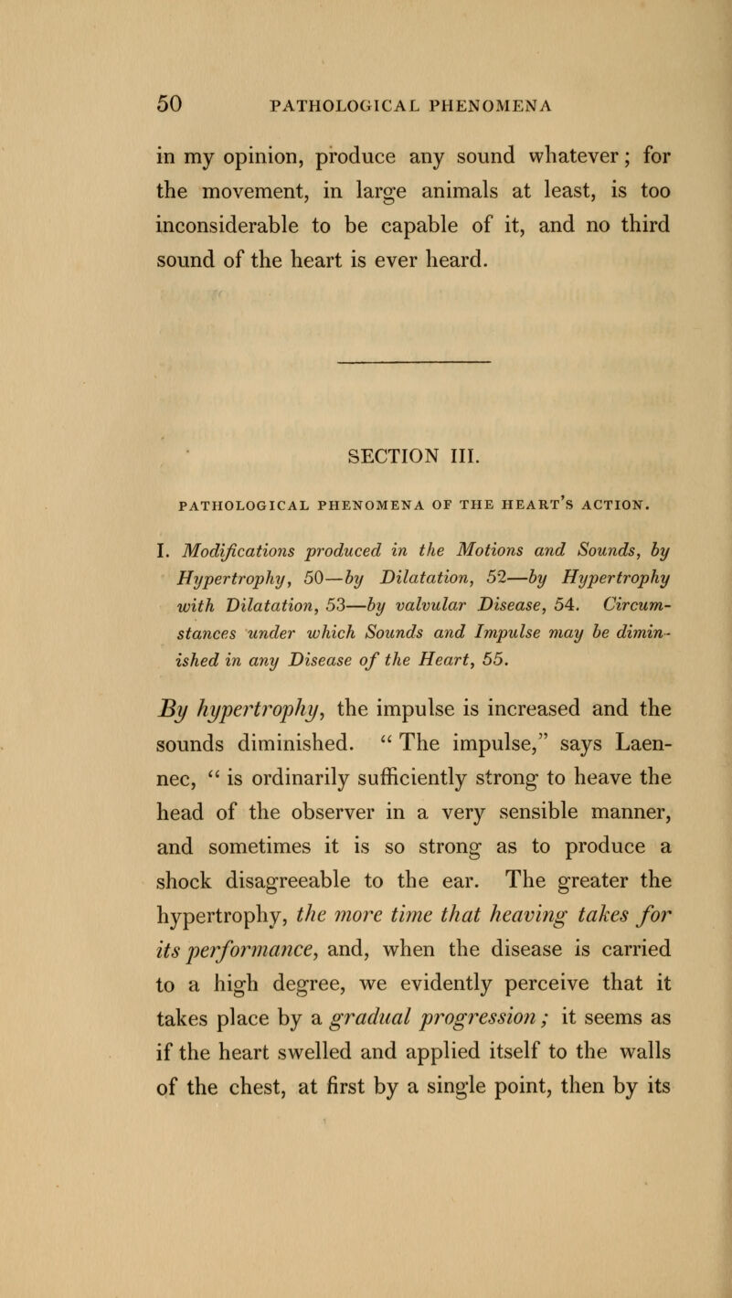 in my opinion, produce any sound whatever; for the movement, in large animals at least, is too inconsiderable to be capable of it, and no third sound of the heart is ever heard. SECTION III. PATHOLOGICAL PHENOMENA OF THE HEART S ACTION. I. Modifications produced in the Motions and Sounds, by Hypertrophy, 50—by Dilatation, 52—by Hypertrophy with Dilatation, 53—by valvular Disease, 54. Circum- stances under which Sounds and Impulse may be dimin- ished in any Disease of the Heart, 55. By hypertrophy, the impulse is increased and the sounds diminished.  The impulse, says Laen- nec,  is ordinarily sufficiently strong to heave the head of the observer in a very sensible manner, and sometimes it is so strong as to produce a shock disagreeable to the ear. The greater the hypertrophy, the more time that heaving takes for its performance, and, when the disease is carried to a high degree, we evidently perceive that it takes place by a gradual progressio?i; it seems as if the heart swelled and applied itself to the walls of the chest, at first by a single point, then by its