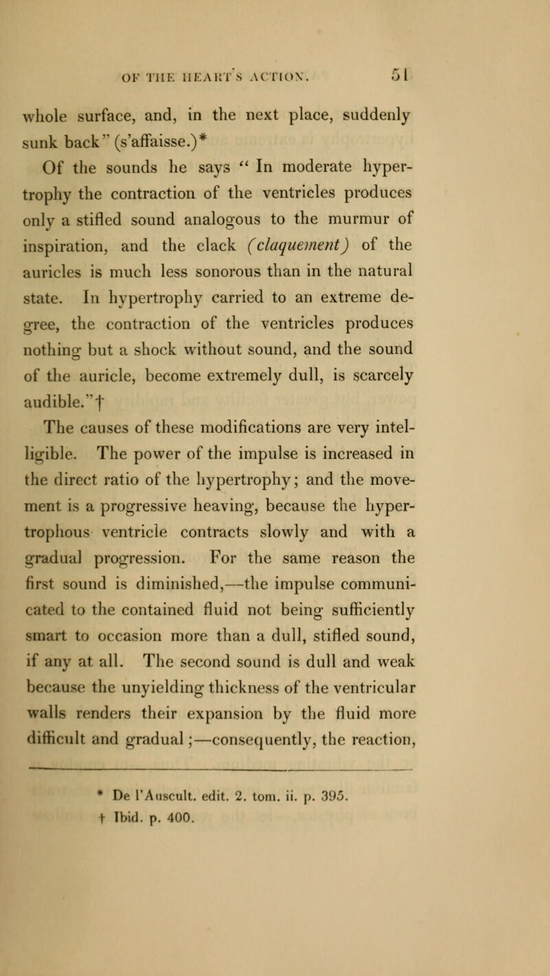 whole surface, and, in the next place, suddenly sunk back (s'affaisse.)* Of the sounds he says  In moderate hyper- trophy the contraction of the ventricles produces only a stifled sound analogous to the murmur of inspiration, and the clack (claquement) of the auricles is much less sonorous than in the natural state. In hypertrophy carried to an extreme de- gree, the contraction of the ventricles produces nothing but a shock without sound, and the sound of the auricle, become extremely dull, is scarcely audible.! The causes of these modifications are very intel- ligible. The power of the impulse is increased in the direct ratio of the hypertrophy; and the move- ment is a progressive heaving, because the hyper- trophous ventricle contracts slowly and with a gradual progression. For the same reason the first sound is diminished,—the impulse communi- cated to the contained fluid not being sufficiently smart to occasion more than a dull, stifled sound, if any at all. The second sound is dull and weak because the unyielding thickness of the ventricular walls renders their expansion by the fluid more difficult and gradual;—consequently, the reaction, * De L'Aascult. edit. 2. torn. ii. |>. 395. t [bid. p. 400.
