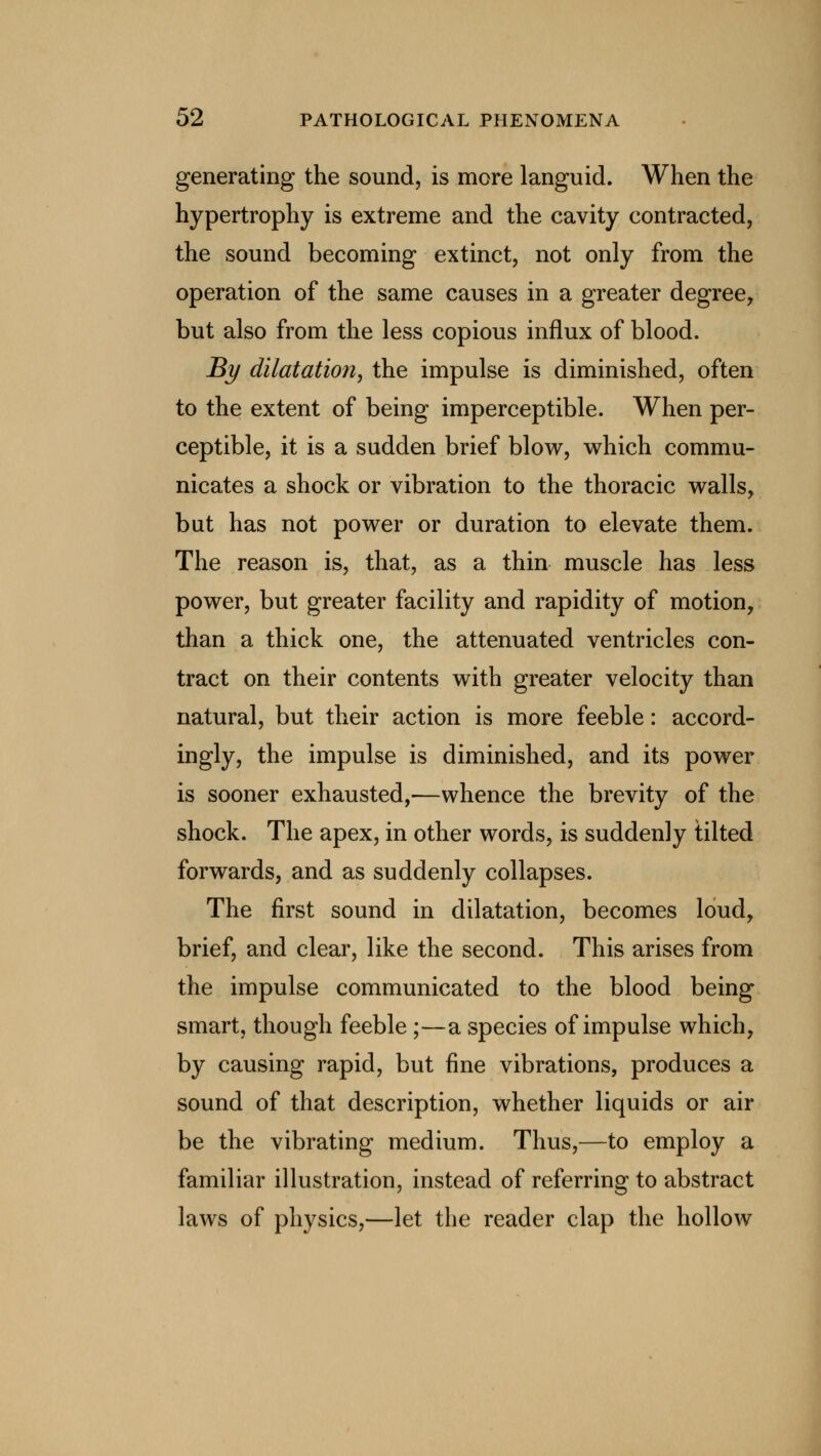 generating the sound, is more languid. When the hypertrophy is extreme and the cavity contracted, the sound becoming extinct, not only from the operation of the same causes in a greater degree, but also from the less copious influx of blood. By dilatation, the impulse is diminished, often to the extent of being imperceptible. When per- ceptible, it is a sudden brief blow, which commu- nicates a shock or vibration to the thoracic walls, but has not power or duration to elevate them. The reason is, that, as a thin muscle has less power, but greater facility and rapidity of motion, than a thick one, the attenuated ventricles con- tract on their contents with greater velocity than natural, but their action is more feeble: accord- ingly, the impulse is diminished, and its power is sooner exhausted,—whence the brevity of the shock. The apex, in other words, is suddenly tilted forwards, and as suddenly collapses. The first sound in dilatation, becomes loud, brief, and clear, like the second. This arises from the impulse communicated to the blood being smart, though feeble ;—a species of impulse which, by causing rapid, but fine vibrations, produces a sound of that description, whether liquids or air be the vibrating medium. Thus,—to employ a familiar illustration, instead of referring to abstract laws of physics,—let the reader clap the hollow