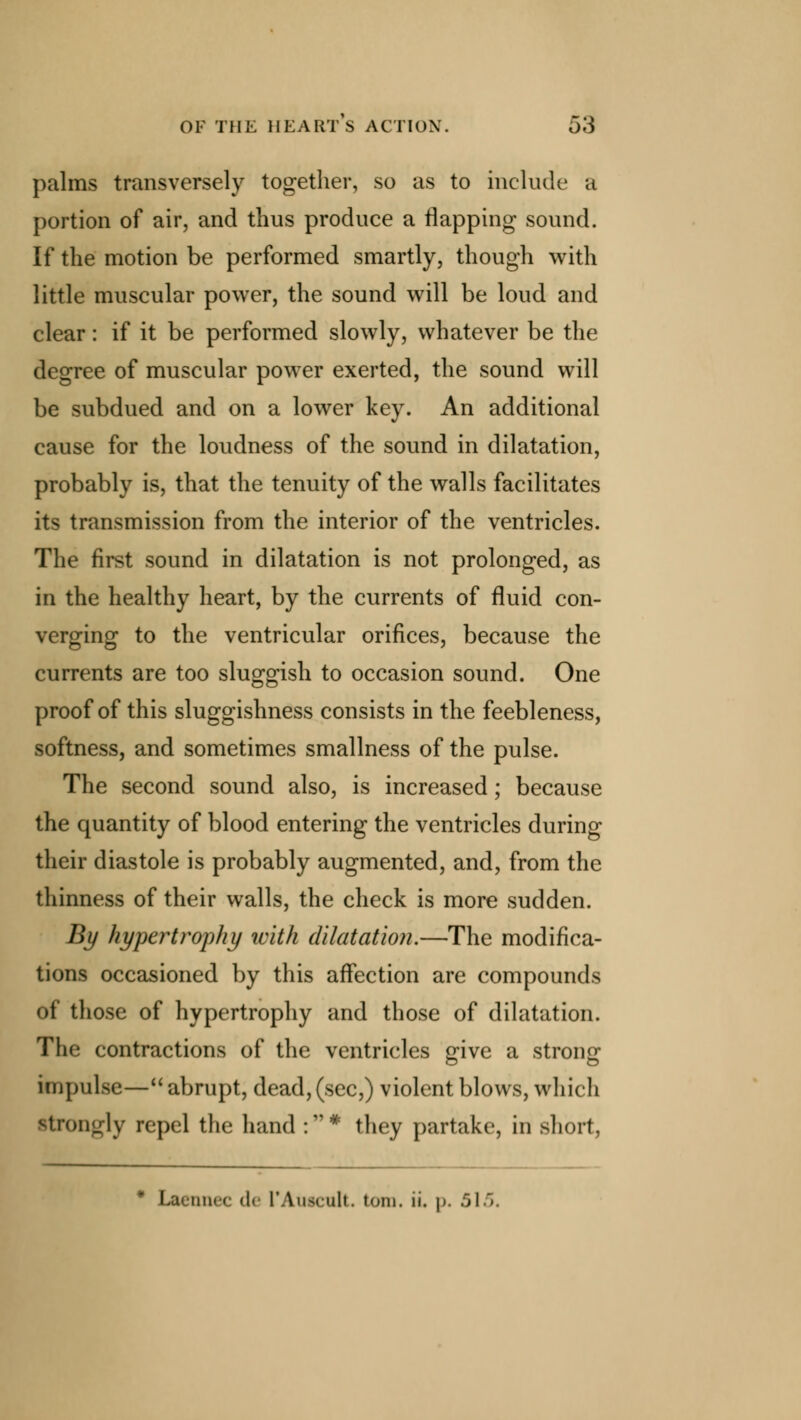 palms transversely together, so as to include a portion of air, and thus produce a flapping sound. If the motion be performed smartly, though with little muscular power, the sound will be loud and clear: if it be performed slowly, whatever be the degree of muscular power exerted, the sound will be subdued and on a lower key. An additional cause for the loudness of the sound in dilatation, probably is, that the tenuity of the walls facilitates its transmission from the interior of the ventricles. The first sound in dilatation is not prolonged, as in the healthy heart, by the currents of fluid con- verging to the ventricular orifices, because the currents are too sluggish to occasion sound. One proof of this sluggishness consists in the feebleness, softness, and sometimes smallness of the pulse. The second sound also, is increased; because the quantity of blood entering the ventricles during their diastole is probably augmented, and, from the thinness of their walls, the check is more sudden. By hypertrophy ivith dilatation.—The modifica- tions occasioned by this affection are compounds of those of hypertrophy and those of dilatation. The contractions of the ventricles give a strong impulse— abrupt, dead, (sec,) violent blows, which Strongly repel the hand : * they partake, in short, Laennec <l« I'Auscult. torn. ii. p. .01
