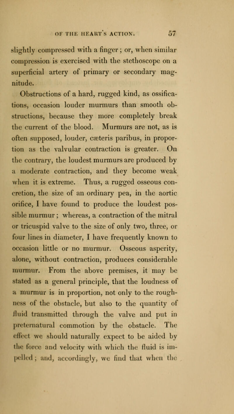 slightly compressed with a finger ; or, when similar compression is exercised with the stethoscope on a superficial artery of primary or secondary mag- nitude. Obstructions of a hard, rugged kind, as ossifica- tions, occasion louder murmurs than smooth ob- structions, because they more completely break the current of the blood. Murmurs are not, as is often supposed, louder, cseteris paribus, in propor- tion as the valvular contraction is greater. On the contrary, the loudest murmurs are produced by a moderate contraction, and they become weak when it is extreme. Thus, a rugged osseous con- cretion, the size of an ordinary pea, in the aortic orifice, I have found to produce the loudest pos- sible murmur ; whereas, a contraction of the mitral or tricuspid valve to the size of only two, three, or four lines in diameter, I have frequently known to occasion little or no murmur. Osseous asperity, alone, without contraction, produces considerable murmur. From the above premises, it may be stated as a general principle, that the loudness of a murmur is in proportion, not only to the rough- ness of the obstacle, but also to the quantity of fluid transmitted through the valve and put in preternatural commotion by the obstacle. The effect we should naturally expect to be aided by the force and velocity with which the fluid is im- pelled ; and, accordingly, wc find that when the