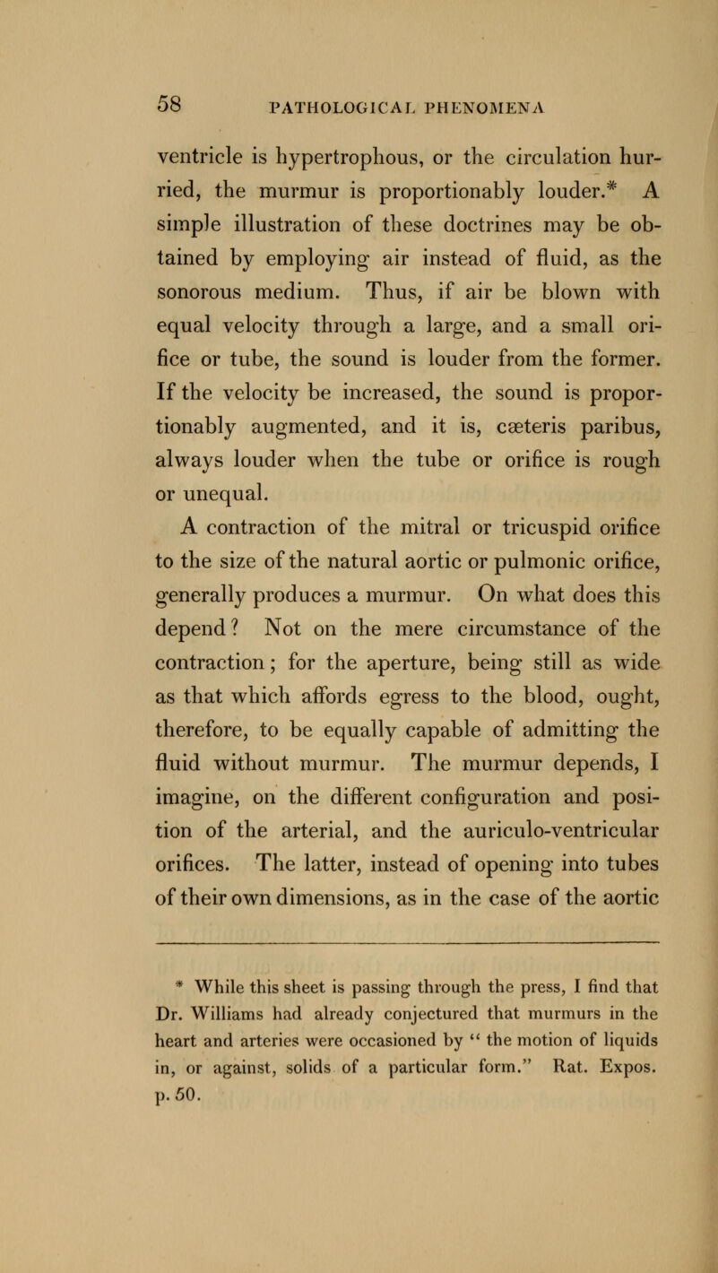 ventricle is hypertrophous, or the circulation hur- ried, the murmur is proportionably louder.* A simple illustration of these doctrines may be ob- tained by employing air instead of fluid, as the sonorous medium. Thus, if air be blown with equal velocity through a large, and a small ori- fice or tube, the sound is louder from the former. If the velocity be increased, the sound is propor- tionably augmented, and it is, cseteris paribus, always louder when the tube or orifice is rough or unequal. A contraction of the mitral or tricuspid orifice to the size of the natural aortic or pulmonic orifice, generally produces a murmur. On what does this depend? Not on the mere circumstance of the contraction; for the aperture, being still as wide as that which affords egress to the blood, ought, therefore, to be equally capable of admitting the fluid without murmur. The murmur depends, I imagine, on the different configuration and posi- tion of the arterial, and the auriculo-ventricular orifices. The latter, instead of opening into tubes of their own dimensions, as in the case of the aortic * While this sheet is passing through the press, I find that Dr. Williams had already conjectured that murmurs in the heart and arteries were occasioned by  the motion of liquids in, or against, solids of a particular form. Rat. Expos, p. 50.