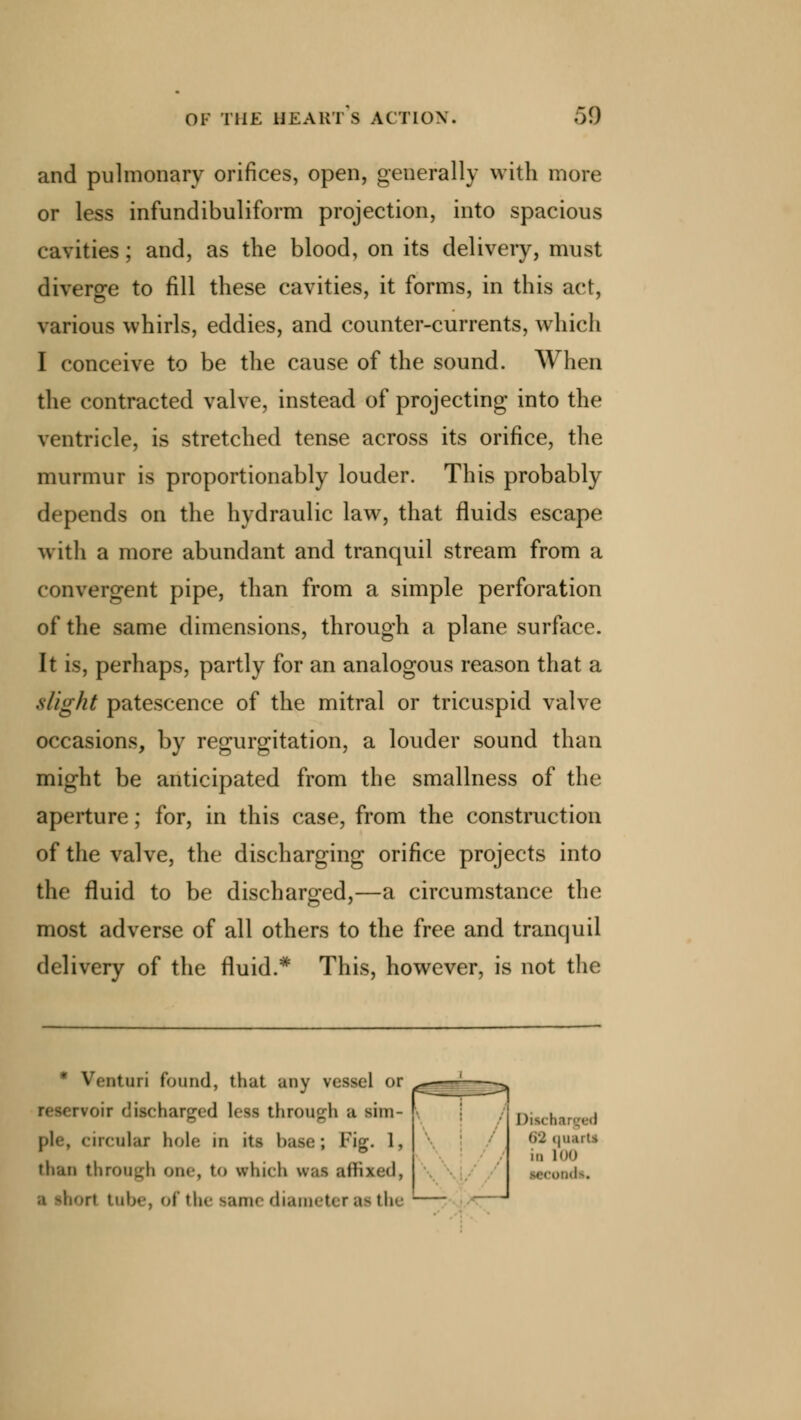 and pulmonary orifices, open, generally with more or less infundibuliform projection, into spacious cavities; and, as the blood, on its delivery, must diverge to fill these cavities, it forms, in this act, various whirls, eddies, and counter-currents, which I conceive to be the cause of the sound. When the contracted valve, instead of projecting into the ventricle, is stretched tense across its orifice, the murmur is proportionably louder. This probably depends on the hydraulic law, that fluids escape with a more abundant and tranquil stream from a convergent pipe, than from a simple perforation of the same dimensions, through a plane surface. It is, perhaps, partly for an analogous reason that a slight patescence of the mitral or tricuspid valve occasions, by regurgitation, a louder sound than might be anticipated from the smallness of the aperture; for, in this case, from the construction of the valve, the discharging orifice projects into the fluid to be discharged,—a circumstance the most adverse of all others to the free and tranquil delivery of the fluid.* This, however, is not the ' Ventmi found, that any vessel or oir discharged less through a sim- ple, circular hole in its base; Fjg. 1, than through one, to winch wai affixed, a ihort tube, of the same diameter as the I )im b juarti in 100 MCOPdli