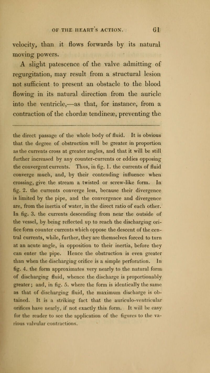 velocity, than it flows forwards by its natural moving powers. A slight patescence of the valve admitting of regurgitation, may result from a structural lesion not sufficient to present an obstacle to the blood flowing in its natural direction from the auricle into the ventricle,—as that, for instance, from a contraction of the chordae tendineae, preventing the the direct passage of the whole body of fluid. It is obvious that the degree of obstruction will be greater in proportion as the currents cross at greater angles, and that it will be still further increased by any counter-currents or eddies opposing the convergent currents. Thus, in fig. 1. the currents of fluid converge much, and, by their contending influence when crossing, give the stream a twisted or screw-like form. In 2. the currents converge less, because their divergence is limited by the pipe, and the convergence and divergence are, from the inertia of water, in the direct ratio of each other. In fig. 3. the currents descending from near the outside of the vessel, by being reflected up to reach the discharging ori- fice form counter currents which oppose the descent of the cen- tral currents, while, further, they are themselves forced to turn at an acute angle, in opposition to their inertia, before they can enter the pipe. Hence the obstruction is even greater than when the discharging orifice is a simple perforation. In fig. 4. the form approximates very nearly to the natural form of discharging fluid, whence the discharge is proportionally greater; and, in fig. 5. where the form is identically the tame as that of* discharging fluid, the maximum discharge is ob- tained. It is ;i striking fact that the auriculo-vnitiicular orifii nearly, if not exactly this form. It will be eas) for tli.- reader t<> see the application of the figures t<> tin ra i [qui ralvulai contractions.