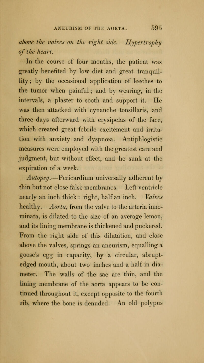 above the valves on the right side. Hypertrophy of the heart. In the course of four months, the patient was greatly benefited by low diet and great tranquil- lity; by the occasional application of leeches to the tumor when painful; and by wearing, in the intervals, a plaster to sooth and support it. He was then attacked with cynanche tonsillaris, and three days afterward with erysipelas of the face, which created great febrile excitement and irrita- tion with anxiety and dyspnoea. Antiphlogistic measures were employed with the greatest care and judgment, but without effect, and he sunk at the expiration of a week. Autopsy.—Pericardium universally adherent by thin but not close false membranes. Left ventricle nearly an inch thick : right, half an inch. Valves healthy. Aorta, from the valve to the arteria inno- minata, is dilated to the size of an average lemon, and its lining membrane is thickened and puckered. From the right side of this dilatation, and close above the valves, springs an aneurism, equalling a goose's egg in capacity, by a circular, abrupt- edged mouth, about two inches and a half in dia- meter. The walls of the sac are thin, and the lining membrane of the aorta appears to be con- tinued throughout it, except opposite to the fourth rib, where the bone is denuded. An old polypus
