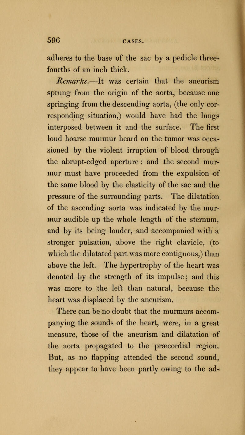 adheres to the base of the sac by a pedicle three- fourths of an inch thick. Remarks.—It was certain that the aneurism sprung from the origin of the aorta, because one springing from the descending aorta, (the only cor- responding situation,) would have had the lungs interposed between it and the surface. The first loud hoarse murmur heard on the tumor was occa- sioned by the violent irruption of blood through the abrupt-edged aperture : and the second mur- mur must have proceeded from the expulsion of the same blood by the elasticity of the sac and the pressure of the surrounding parts. The dilatation of the ascending aorta was indicated by the mur- mur audible up the whole length of the sternum, and by its being louder, and accompanied with a stronger pulsation, above the right clavicle, (to which the dilatated part was more contiguous,) than above the left The hypertrophy of the heart was denoted by the strength of its impulse; and this was more to the left than natural, because the heart was displaced by the aneurism. There can be no doubt that the murmurs accom- panying the sounds of the heart, were, in a great measure, those of the aneurism and dilatation of the aorta propagated to the precordial region. But, as no flapping attended the second sound, they appear to have been partly owing to the ad-