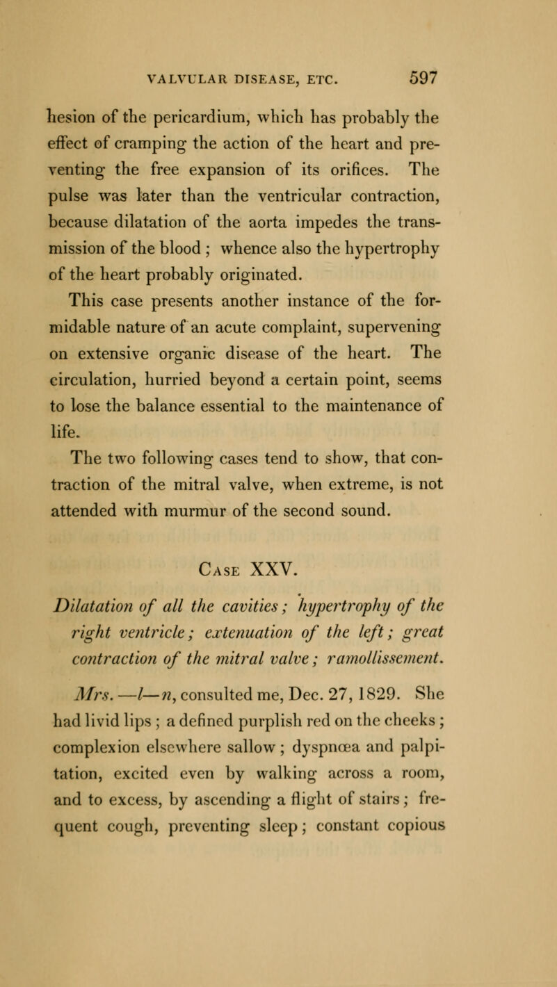 hesion of the pericardium, which has probably the effect of cramping the action of the heart and pre- venting the free expansion of its orifices. The pulse was later than the ventricular contraction, because dilatation of the aorta impedes the trans- mission of the blood ; whence also the hypertrophy of the heart probably originated. This case presents another instance of the for- midable nature of an acute complaint, supervening on extensive organic disease of the heart. The circulation, hurried beyond a certain point, seems to lose the balance essential to the maintenance of life. The two following cases tend to show, that con- traction of the mitral valve, when extreme, is not attended with murmur of the second sound. Case XXV. Dilatation of all the cavities; hypertrophy of the right ventricle; extenuation of the left; great contraction of the mitral valve; ramollissement. Mrs. —l—n, consulted me, Dec. 27, 1829. She had livid lips ; a defined purplish red on the cheeks ; complexion elsewhere sallow; dyspnoea and palpi- tation, excited even by walking across a room, and to excess, by ascending a flight of stairs; fre- quent cough, preventing sleep; constant copious