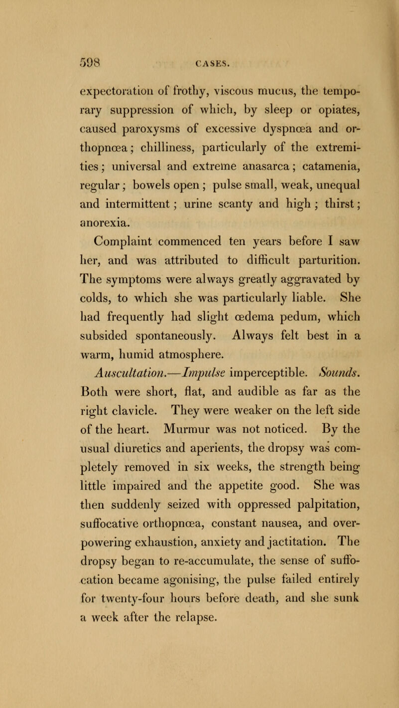 expectoration of frothy, viscous mucus, the tempo- rary suppression of which, by sleep or opiates, caused paroxysms of excessive dyspnoea and or- thopnea ; chilliness, particularly of the extremi- ties ; universal and extreme anasarca; catamenia, regular; bowels open ; pulse small, weak, unequal and intermittent; urine scanty and high ; thirst; anorexia. Complaint commenced ten years before I saw her, and was attributed to difficult parturition. The symptoms were always greatly aggravated by colds, to which she was particularly liable. She had frequently had slight oedema pedum, which subsided spontaneously. Always felt best in a warm, humid atmosphere. Auscultation.—Impulse imperceptible. Sounds. Both were short, flat, and audible as far as the right clavicle. They were weaker on the left side of the heart. Murmur was not noticed. By the usual diuretics and aperients, the dropsy was com- pletely removed in six weeks, the strength being little impaired and the appetite good. She was then suddenly seized with oppressed palpitation, suffocative orthopncea, constant nausea, and over- powering exhaustion, anxiety and jactitation. The dropsy began to re-accumulate, the sense of suffo- cation became agonising, the pulse failed entirely for twenty-four hours before death, and she sunk a week after the relapse.