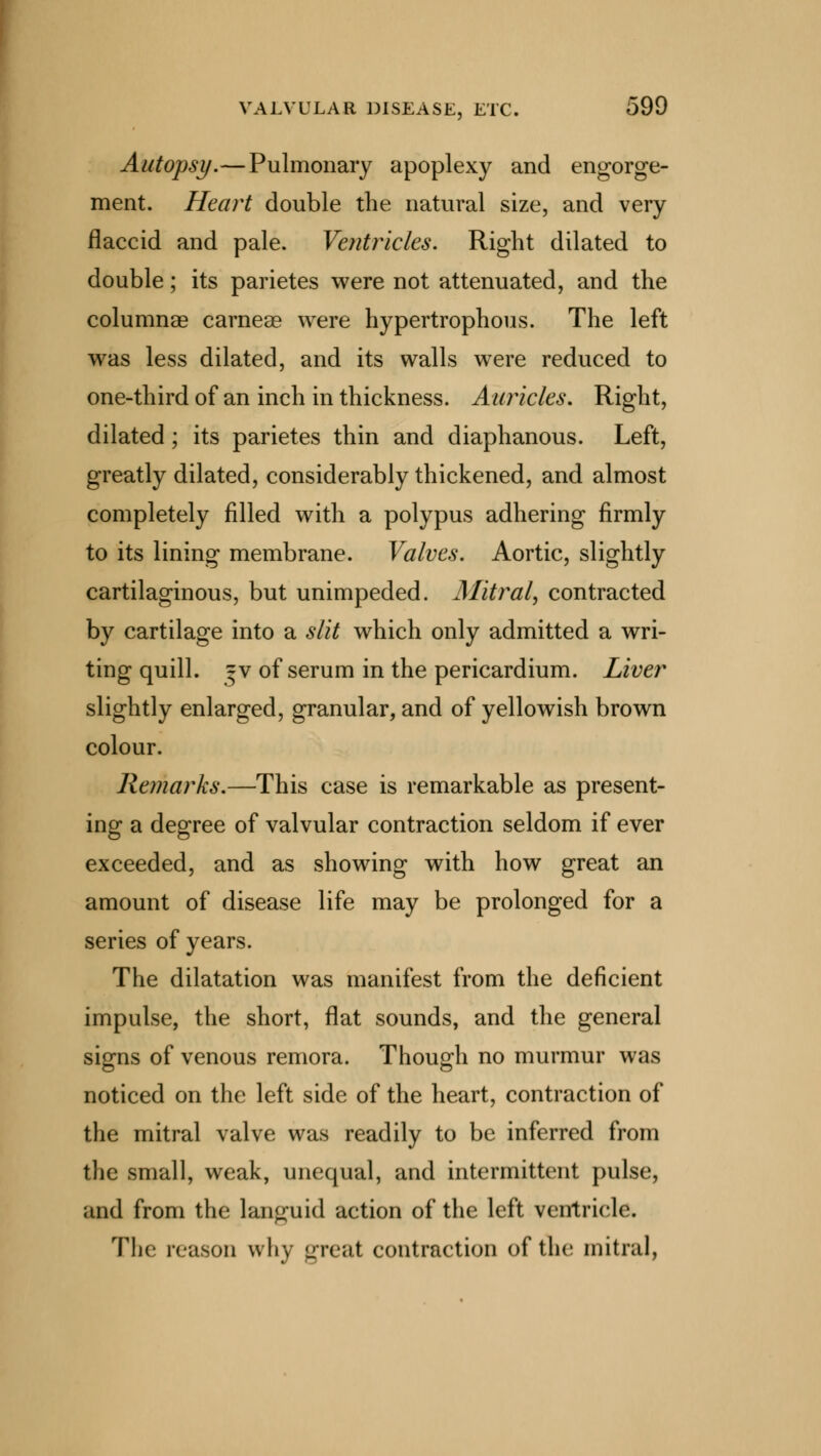 Autopsy.—Pulmonary apoplexy and engorge- ment. Heart double the natural size, and very flaccid and pale. Ventricles. Right dilated to double; its parietes were not attenuated, and the columnar carneae were hypertrophous. The left was less dilated, and its walls were reduced to one-third of an inch in thickness. Auricles, Right, dilated; its parietes thin and diaphanous. Left, greatly dilated, considerably thickened, and almost completely filled with a polypus adhering firmly to its lining membrane. Valves. Aortic, slightly cartilaginous, but unimpeded. Mitral, contracted by cartilage into a slit which only admitted a wri- ting quill. |v of serum in the pericardium. Liver slightly enlarged, granular, and of yellowish brown colour. Remarks.—This case is remarkable as present- ing a degree of valvular contraction seldom if ever exceeded, and as showing with how great an amount of disease life may be prolonged for a series of years. The dilatation was manifest from the deficient impulse, the short, flat sounds, and the general signs of venous remora. Though no murmur was noticed on the left side of the heart, contraction of the mitral valve was readily to be inferred from the small, weak, unequal, and intermittent pulse, and from the languid action of the left ventricle. The reason why great contraction of the mitral,