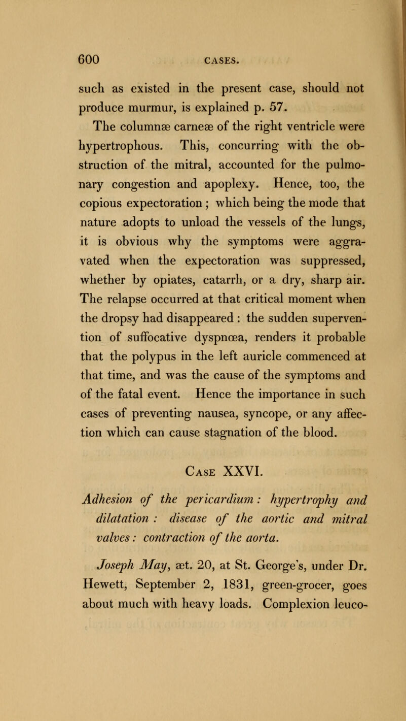 such as existed in the present case, should not produce murmur, is explained p. 57. The columnae carneae of the right ventricle were hypertrophous. This, concurring with the ob- struction of the mitral, accounted for the pulmo- nary congestion and apoplexy. Hence, too, the copious expectoration ; which being the mode that nature adopts to unload the vessels of the lungs, it is obvious why the symptoms were aggra- vated when the expectoration was suppressed, whether by opiates, catarrh, or a dry, sharp air. The relapse occurred at that critical moment when the dropsy had disappeared : the sudden superven- tion of suffocative dyspnoea, renders it probable that the polypus in the left auricle commenced at that time, and was the cause of the symptoms and of the fatal event. Hence the importance in such cases of preventing nausea, syncope, or any affec- tion which can cause stagnation of the blood. Case XXVI. Adhesion of the pericardium: hypertrophy and dilatation : disease of the aortic and mitral valves: contraction of the aorta. Joseph May, aet. 20, at St. George's, under Dr. Hewett, September 2, 1831, green-grocer, goes about much with heavy loads. Complexion leuco-