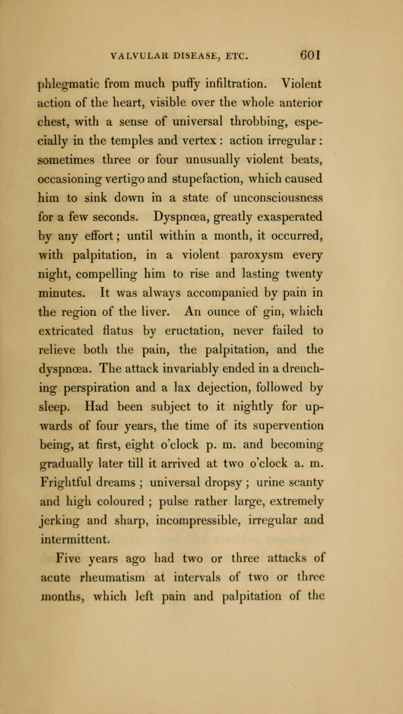 phlegmatic from much puffy infiltration. Violent action of the heart, visible over the whole anterior chest, with a sense of universal throbbing, espe- cially in the temples and vertex : action irregular : sometimes three or four unusually violent beats, occasioning vertigo and stupefaction, which caused him to sink down in a state of unconsciousness for a few seconds. Dyspnoea, greatly exasperated by any effort; until within a month, it occurred, with palpitation, in a violent paroxysm every night, compelling him to rise and lasting twenty minutes. It was always accompanied by pain in the region of the liver. An ounce of gin, which extricated flatus by eructation, never failed to relieve both the pain, the palpitation, and the dyspnoea. The attack invariably ended in a drench- ing perspiration and a lax dejection, followed by sleep. Had been subject to it nightly for up- wards of four years, the time of its supervention being, at first, eight o'clock p. m. and becoming gradually later till it arrived at two o'clock a. m. Frightful dreams ; universal dropsy ; urine scanty and high coloured ; pulse rather large, extremely jerking and sharp, incompressible, irregular and intermittent. Five years ago had two or three attacks of acute rheumatism at intervals of two or three months, which left pain and palpitation of the