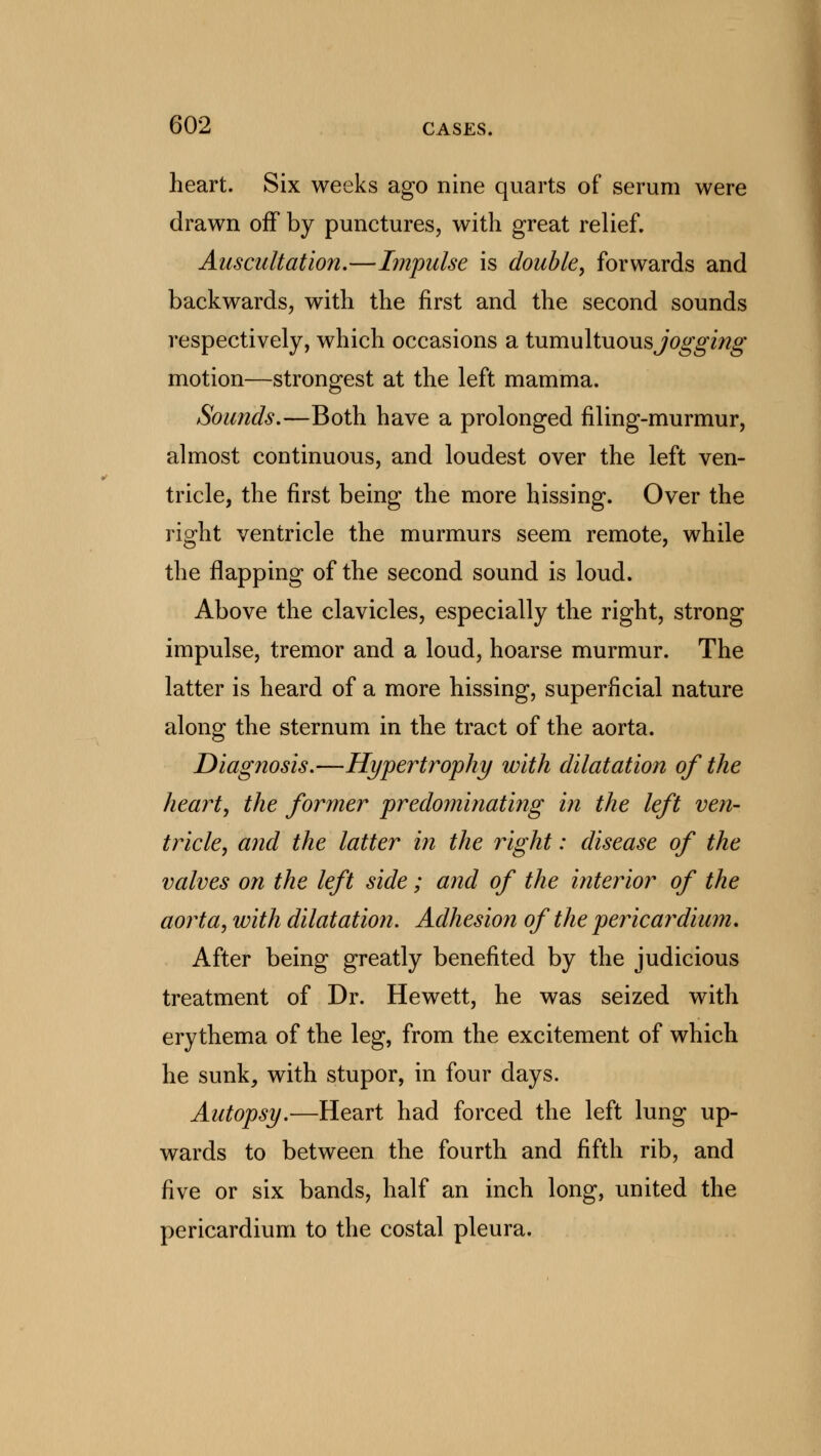 heart. Six weeks ago nine quarts of serum were drawn off by punctures, with great relief. Auscultation,—Impulse is double, forwards and backwards, with the first and the second sounds respectively, which occasions a tumultuous jogging motion—strongest at the left mamma. Sounds.—Both have a prolonged filing-murmur, almost continuous, and loudest over the left ven- tricle, the first being the more hissing. Over the right ventricle the murmurs seem remote, while the flapping of the second sound is loud. Above the clavicles, especially the right, strong impulse, tremor and a loud, hoarse murmur. The latter is heard of a more hissing, superficial nature along the sternum in the tract of the aorta. Diagnosis.—Hypertrophy with dilatation of the heart, the former predominating in the left ven- tricle, and the latter in the right: disease of the valves on the left side; and of the interior of the aorta, with dilatation. Adhesion of the pericardium. After being greatly benefited by the judicious treatment of Dr. Hewett, he was seized with erythema of the leg, from the excitement of which he sunk, with stupor, in four days. Autopsy.—Heart had forced the left lung up- wards to between the fourth and fifth rib, and five or six bands, half an inch long, united the pericardium to the costal pleura.